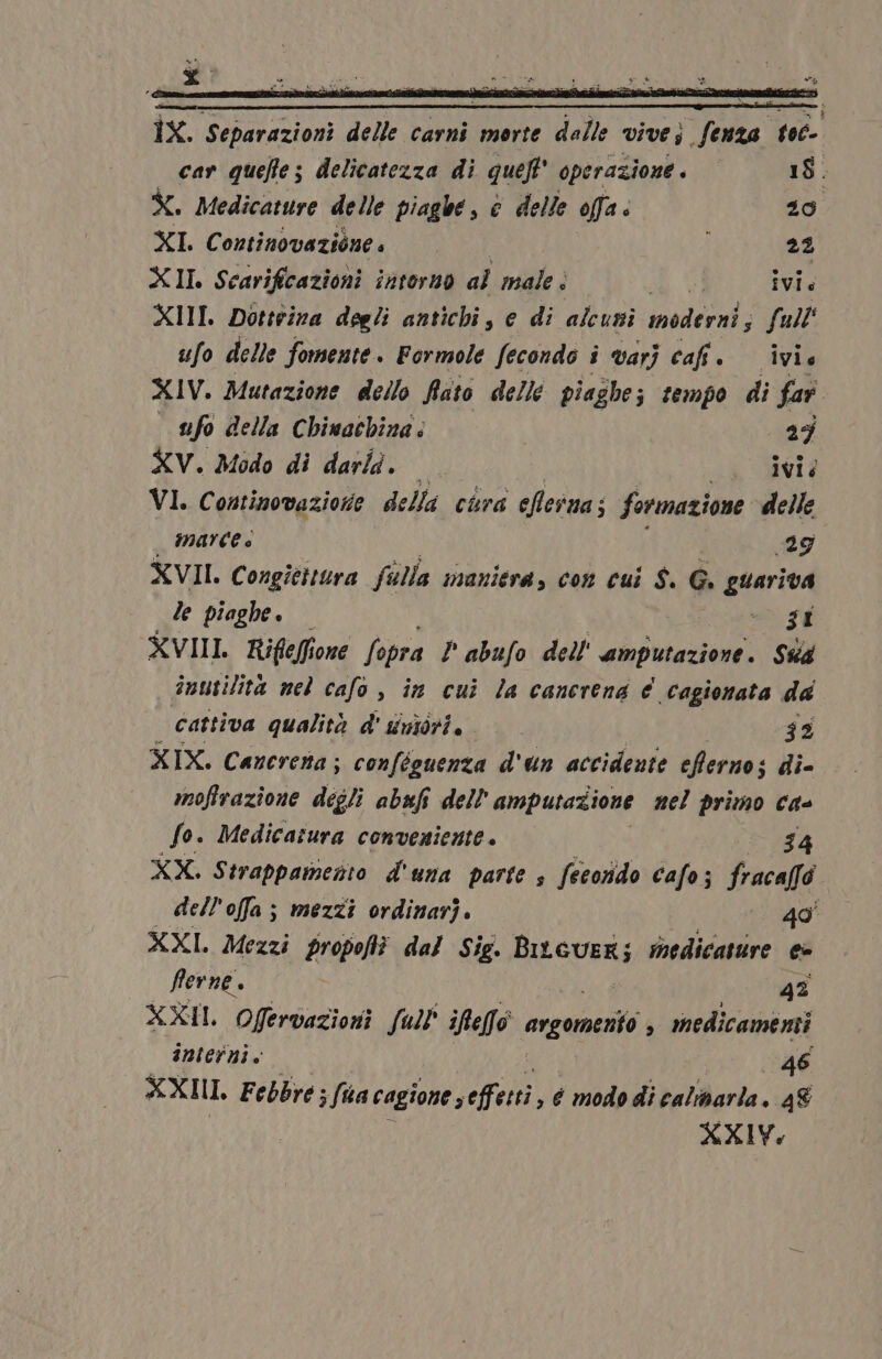 ÎX. Separazioni delle carni morte dalle vivej fenza tec- car quefe; delicatezza di queft' operazione. 18. È. Medicature delle piaghe, è delle offa: 20 XI. Continovaziones 22 XII Scarifcazioni intorno al male . i ivie XIII Dottrina degli antichi, e di alcusi moderni s full' ufo delle fomente. Formole fecondo i varj cafi. ivie XIV. Mutazione dello Rito delle piaghe; ; fempo di far ufo della Chiwachina: 25 XV. Modo di darla. 3 L$ SMI È VI. Continovazione della cura efesna; formazione delle _ IMATCC è ‘ i 29 XVII. Congitttura falla maniera, con cui $. G. guariva le piaghe. Fl XVIII Riflefi one fopra P abufo dell''amputazione. Ss inutilità nel cafo , in cui la canerena € .cagionata da Cattiva qualità d' uiniorio © 52 XIX. Cancrena; conféguenza d'un accidente eferno; si di- moffrazione digli abufi dell amputazione nel primo ca- fo. Medicatura conveniente 54 XX. Strappamento d'una parte s fecorido cafo; fracaffo dell'offa ; mezzi ordinari. | 40 XXI. Mezzi propofti dal Sie. Logan medicasure e- fferne. O 4% XXII. Ofervazioni Sul iRefo ergomerio $ medicamenti interni. 46 an