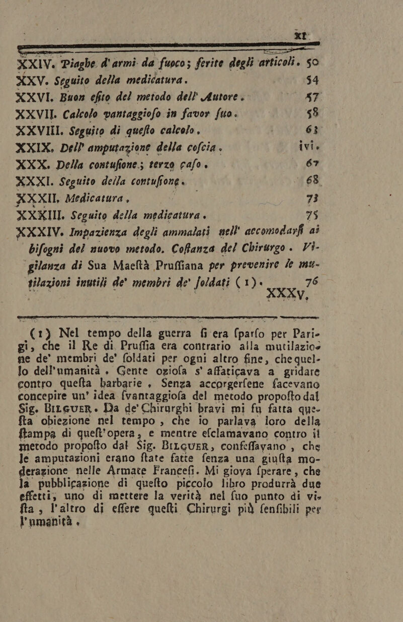 XXV. Seguito della medicatura . 54 XXVI. Buon efito del metodo dell' Autore, [OE XXVII. Calcolo vantaggiofo in favor fuo. ‘58 XXVIII. Seguito di quefto calcolo, 6% XXIX. Dell amputazione della cofcia . ivi. XXX. Della contufione.; terzo cafo. 67 XXXI. Seguito della contuffone. 68. XXXII, Medicatura , SIC 73 XXXIII. Seguito della medicatura . 75 XXXIV. Impazienza degli ammalati nell accomodarfi ai bifogni del nuovo metodo. Coffanza del Chirurgo. VÌ- gilanza di Sua Maeltà Pruffiana per prevenire le mw- tilazioni inutili de membri de' foldati (1). 76 GA AE. ine / (1) Nel tempo della guerra fi era (parlo per Pari- gi, che il Re di Pruffia era contrario alla mutilazio» se de' membri de' foldati per ogni altro fine, che quel- lo dell'umanità . Gente oziofa s' affaticava a gridare contro quefta barbarie , Senza accorgerfene facevano concepire un' idea {vantaggiofa del metodo propofto dal Sig. Bitcuer. Da de' Chirurghi bravi mi fu fatta que- fta obiezione nel tempo , che io parlava loro della ftampa di quelt'opera, e mentre efclamavano contro il metodo propofto dal Sig. BiLguER, confeffavano , che le amputazioni erano ftate fatte fenza una giulta ma- derazione nelle Armate Franeefi. Mi giova fperare , che la pubblicazione di quelto piccolo libro produrrà due effetti, uno di mettere la verità nel fuo punto di vi» fta ; l’altro di effere quelti Chirurgi più fenfibili pes l'umanità. |