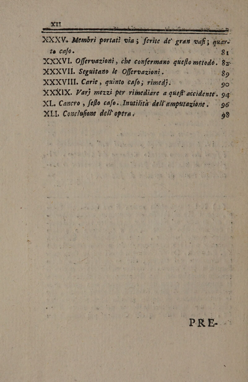 XXXV. Membri portati via; pone de‘ sie vaf ; guar: to cafo è gt XXXVI. Offervazioni,. che colorado: qiiefto metodo. gi XXXVII Seguitazo le Offervazioni. 189 XXXVIII. Carie, quinto cafo; rimedj; | ‘90° XXXIX. Varj mezzi per rimediare a quel SATIN, 94° XL. Cancso , feflo cafo..Inutilità: dell amputazione ; 96° XLI, Conclufione dell operai |. - 38 PRE-
