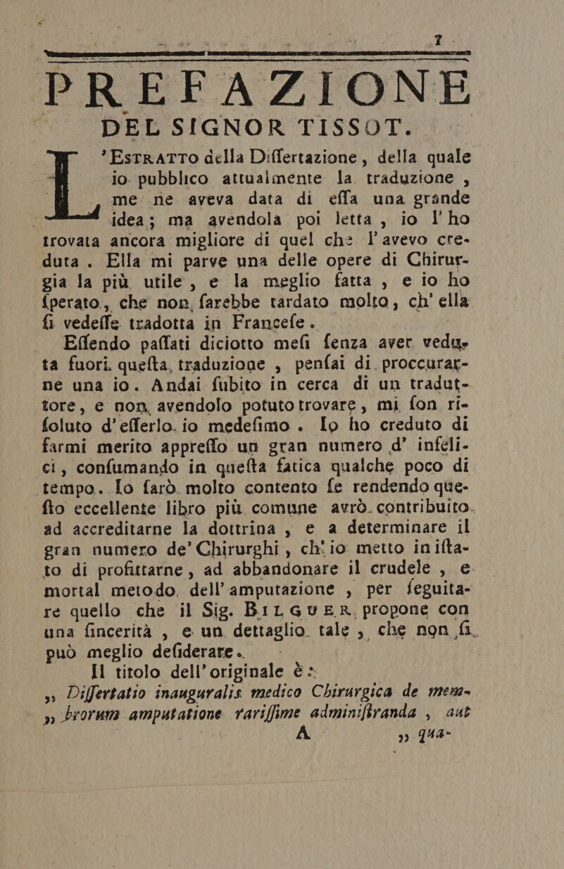 PREFAZIONE | DEL SIGNOR TISSOT. *EstrATTO della Differtazione, della quale io. pubblico attualmente la. traduzione , me: ne aveva data di effa una grande id ta idea; ma avendola poi letta, io l'ho trovata ancora migliore di quel che l'avevo cre. duta . Ella mi parve una delle opere di Chirur- gia la più utile, e la meglio fatta , e io ho {perato., che non. farebbe tardato molto, ch' ella fi vedeffe tradotta in Francefe. Effendo paffati diciotto meli fenza aver vedu» ta fuori. quefta, traduzione , penfai di. proccurag- ne una io. Andai fubito in cerca di un tradut- tore, e non, avendolo potuto trovare, mi fon ri- foluto d’efferlo. io medefimo . Io ho creduto di farmi merito appreffo un gran numero d’ infeli- ci, confumando in quefta fatica qualche poco di tempo. To farò. molto contento fe rendendo que- | fto eccellente libro più comune avrò. contribuito. ad accreditarne la dottrina , e a determinare il gran numero de’ Chirurghi, ch: io metto inilta- to di profittarne, ad abbandonare il crudele , e. mortal metodo, dell’amputazione , per feguita- re quello che il Sig. BiLGuER propone con una fincerità , e un dettaglio. tale , che non fi. può meglio defiderare .. | Il titolo dell’originale è > ss Differtatio inauguralis medico Chirurgica de mem >» brorum amputatione rariffime adminifiranda , ast | | A ) qua-