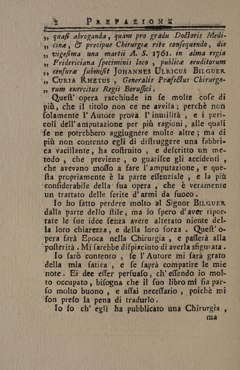 Ac _ Prefazione NET abroganda, quam pro gradu Dottofis Medi. sì Cine, W precipue Chirurgia rite confequendo, die i vigeh ma una martit A. S. 1761. in alma regia sì Frideviciana fpeciminis loco , publica eruditorum s, cenfure fubmift JonanNnESs ULRIcus BilcueR s», Curia Rwetus, Generalis Prafeétus Chirurgo- sì vum esercitus Regi Boraffici . * Quett” opera racchiude in fe molte cofe di più, che il titolo non ce ne avvila; perchè noti folamente l’ Autore prova l' inurilità , ei peri- coli dell’amputazione pet più ragioni, alle quali ‘fe ne potrebbero aggiugnere molte altre; ma di più non contento egli di diftruggere una fabbri» ca vacillante, ha coftruito , e defcritto un me- todo ; che previene , o guarifce gli accidenti , che avevano mollo a fare l’amputazione, e que- fta propriamente è la parte effenziale , e la più ‘confiderabile della: fua opera , che è veramente un trattato delle ferite d'armi da fuoco. | ‘To ho fatto perdere molto al Signor Bilcuer ‘dalla ‘parte dello flile; ma io (pero d'aver ripore tate le fue idee fenza avere alterato niente del- la loro chiarezza, e della loro forza. Quelt'o- ‘pera farà Epoca nella Chirurgia , e pafferà alla ‘pofterità . Mi farebbe difpiaciuto di averla sfigurata. Io farò contento ;, fe l Autore mi farà grato della mia fatica, e fe faprà compatire Îe mie note. Ei dee effer perfuafo, ch’ effendo io mol- to occupato , bifogna che il fuo libro mi fia par- fo molto buono , e affai neceffario , poichè mi ‘fon prefo la pena di tradurlo. na fo ch’ egli ha pubblicato una Chirurgia , ma