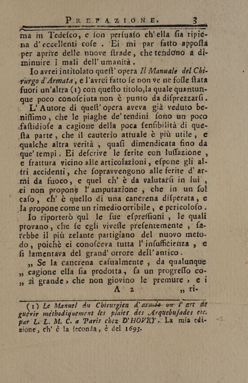 Sibaditciicnii z e n i aperire dra ina in Tedefco;, e fon perfuafo ch’ella fia ripie- na d’eccellenti cofe . ‘Ei. mi par fatto .appofta «per aprire delle nuove ftrade, che tendono a di- minuire i mali dell'umanità. > i Io avrei intitolato quel?’ opera // Manuale del Chi- vurgo d'Armata, e l'avrei fatto fe non ve ne folle ftata fuori un’altra (1) con quefto titolo,la quale quantuni- que poco conofciuta non è punto da difprezzarfi. IL’ Autore di quell’opera aveva già veduto be- niffimo, che le piaghe de’ tendini fonio un poco faltidiofe a cagione della poca fenfibilità di que. fta parte, che il cauterio attuale è più utile, e qualche altra verità è quafi dimendicata fino da que’ tempi. Ei defcrive le ferite con luffazione , e frattura vicino alle articolazioni, efpone. gli al. tri accidenti, che fopravvengono alle ferite d' ar- mi da fuoco, e quel ch’ è da valutatfi in lui , ei non propone l amputazione ; che in un fol cafo, ch’ è quello di una canerena difperata, e la propone come un rimedioorribile , e pericolofo . Io riporterò quì le fue efpreffioni , le quali provano, che fe egli vivefle prefentemente , fa- febbe il più zelante partigiano del nuovo meto- do, poichè ei conofteva tutta l'infuffitienza , € fi lamentava del grand’ orrore dell’antico. ,» Se la cancrena cafualmente , da qualunque ,ì cagione ella fia prodotta, fa un progreflo co- ,» sì grande» che non giovino le premure » e i A a dic (1) Ze Manuel du Chirurgien d'arzide vw l arr deo guerir methodiguement les plaies des Arquebufades etc. par LL. M. C. a Paris chez D'HOFRY .. La mia edi. zione, ch' è la feconda, è del 1693.