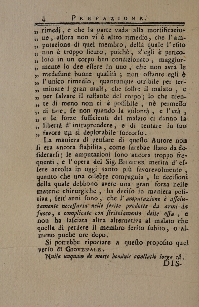 33 rimedj , e che la parte vada alla mortificazio». ,s ne, allora non vi è altro rimedio, che l'am- sy putazione di quel membro, della quale l’ efito 3 Don è troppo ficuro, poichè, Ss egli è perico. ,» loio in un corpo ben condizionato , maggior- », mente lo dee effere in uno, che non avrà le s, medefime buone qualità ; non: oftante egli è o l'unico rimedio, quantunque orribile per ter- | sy minare i gran mali, che foftre il malato , e s», per falvare il reftante del corpo; lo che nien- ,, te di meno non ci è polibile , nè permefflo sì di fare, fe non quando la volontà, e l'età , ,» e le forze fufficienti del malato‘ci danno la. s) libertà d’ intraprendere, e di tentare ia fuo ,» favore un sì deplorabile foccorfo. «La maniera di penfare di quefio Autore non era ancora ftabilita, come farebbe ftato da de- fiderar[i; le amputazioni fono ‘ancora troppo fre- quenti , e l’opera del Sig. BiLcueR merita d' ef» fere accolta in oggi tanto più favorevolmente , quanto che una celebre compagnia , le decifioni della quale debbono avere una: gran forza nelle materie chirurgiche , ‘ba decifo in maniera pofi- tiva, fett anni fono, che l''amputazione è affolu- vamente necelfaria' nelle ferite prodotte da armi da fuoco, e complicate con ftritolamsento delle offa., è non ha lafciata altra alternativa al malato che quella di perdere il membro ferito fubito, o al- meno poche ore dopo, | Si potrebbe riportare a quelto propofito quel verfo di GIrovENALE. masi Nulla unquam de morte bominis cuntatio longa eh, DIS. re)