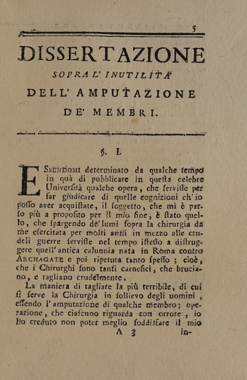 PI $ { È i pa. $ DISSERTAZIONE SOPRAL'INUTILITÀ DELL’'AMPUTAZIONE ì DE MEMBRI. ei { SsenboMmi determinato da qualche ferfipd in quà di pubblicare in quefta celebre Univerfità qualche opera, che fervilfe per far gildicare di quelle eognizioni ch'io Foflo aver acquiftate, il (oggetto, che mi è par- fo più a propofito per Îl mio fine; È flato quel. lo, che fpargendo dé lumi fopra la chirurgia da me efercitata per molti antii in mezzo alle cru. deli guerre ferviffe nel tempo ifteflo a diftrug- gere quell’ antica calunnia nata in Roma contro ARCHAGATE e poi ripetuta tanto fpelfo ; cioè, che i Chirurghi fono tanti carnefici; che brucia» no, € tagliano trudelmente. | si La fiianiera di tagliate fa più terribile, di cui fi ferve la Chirurgia in follievo degli uomini , effendo l’ amputazione di qualche membro; ope- ‘| tazione, che ciaftuno riguarda con orrore; io Ho creduto non potet meglio foddisfare il mio