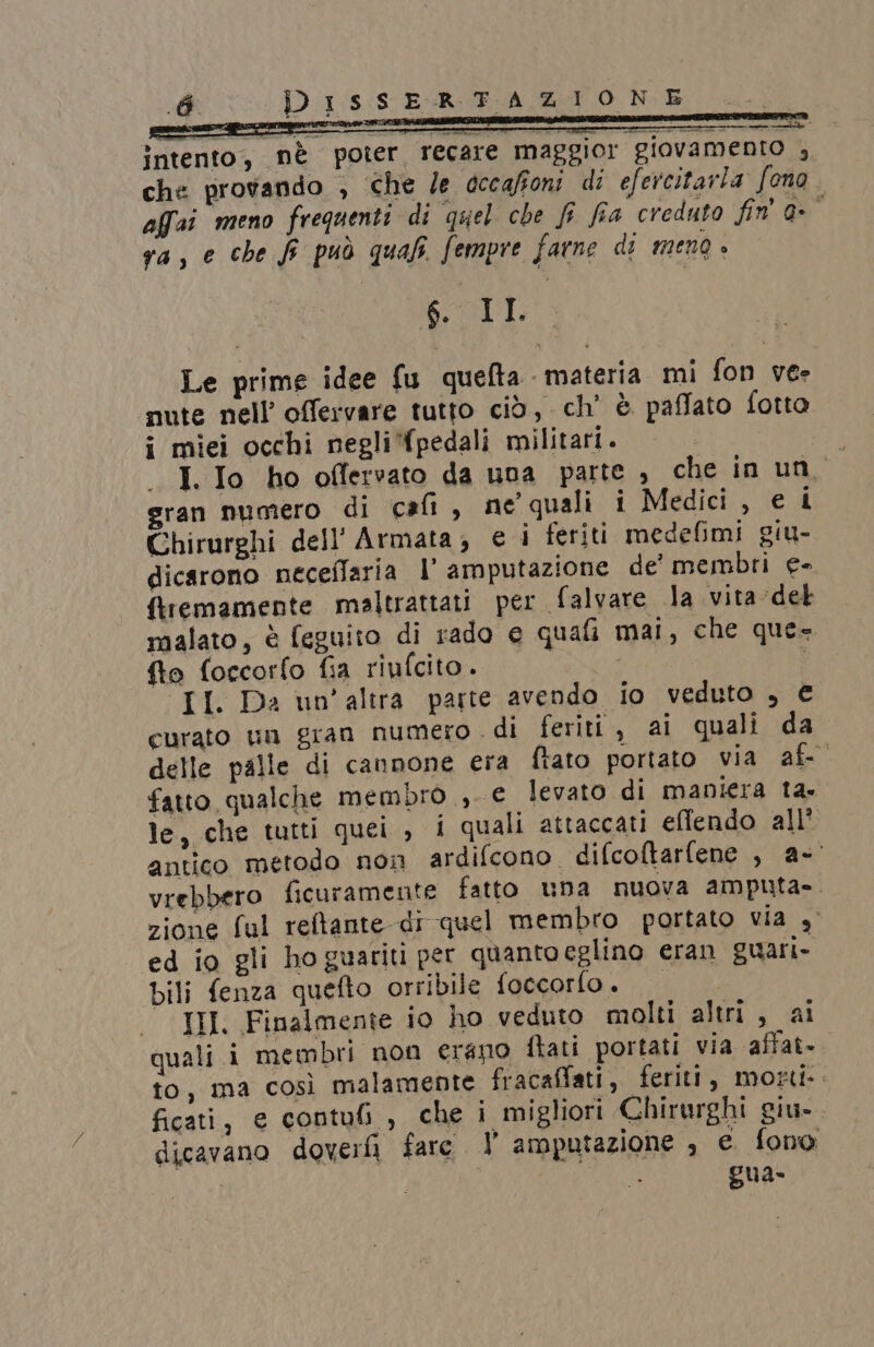 tg) intento, nè poter recare maggior giovamenro , che provando , che le occafioni di efercitarla fono affat meno frequenti di quel che f fia creduto fin' 0- È ra, e che fi può qual. fempre farne di meng » so DÈ Le prime idee fu quefta materia mi fon vee nute nell’ offervare tutto ciò, ch’ è paffato fotto i miei occhi negli pedali militari. i I. Io ho offervato da una parte , che in uno gran numero di cafi, ne' quali i Medici , e i Chirurghi dell'Armata, ei feriti medefimi giu- dicarono neceflaria l’ amputazione de’ membri e- ftremamente maltrattati per falvare la vita del malato, è feguito di rado e quafi mai, che que= fto foccorfo fia riufcito. II. Da un’altra parte avendo io veduto , € curato un gran numero di feriti , ai quali da” delle palle di cannone era ftato portato via af- fatto qualche membro, e levato di maniera ta. le, che tutti quei , i quali attaccati eflendo all* antico metodo non ardifcono. difcoftarfene , a- vrebbero ficuramente fatto una nuova amputa». zione ful reftante di quel membro portato via 4° ed io gli hoguariu per quanto eglino eran guari- bili fenza quefto orribile foccorlo. TI, Finalmente io ho veduto molti altri , ai quali .i membri non erano ftati portati via ‘affat=. to, ma così malamente fracaffati, feriti, motti. ficati, e contuli , che i migliori Chirurghi giu- dicavano dover fare | amputazione , e. fono gua-