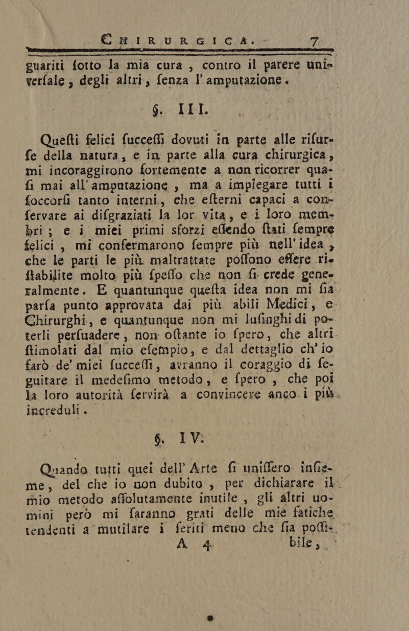 guariti fotto la mia cura , contro il parere unis verfale; degli altri, fenza l’amputazione. SS KbL Quetti felici fucceM dovuti in parte alle rifur- fe della natura, e in parte alla cura chirurgica, mi incoraggirono fortemente a non ricorrer qua- fi mai all’amputazione , ma a impiegare tutti Lo foccorlì tanto interni, che efterni capaci a con- fervare ai difgraziati la lor vita, e i loro mem- bri; e i miei primi sforzi elfendo ftati fempre felici, mi confermarono fempre più nell'idea , che le parti le più maltrattate. poffono effere rie ftabilite molto più fpeffo che non fi crede gene» ralmente. E quantunque quefta idea non mi fia. parfa punto approvata dai più abili Medici, e. Chirurghi, e quantunque non mi lufinghidi po- terli perfuadere , non oftante io fpero, che altri. ftimolati dal mio efempio, e dal dettaglio ch' io farò de’ miei fuccelli, avranno il coraggio di fe- guitare il medefimo metodo, e fpero , che poi la loro autorità fervirà a convincere anco.i più. increduli. | | 6 IV: Quando tutti quei dell’ Arte fi uniffero infie- me, del che io non dubito , per dichiarare il. mio metodo affolutamente inutile , gli altri uo- mini però mi faranno. grati delle mie fatiche tendenti a mutilare i feriti meno che fia poflis. © AITINA GA DIE 3100