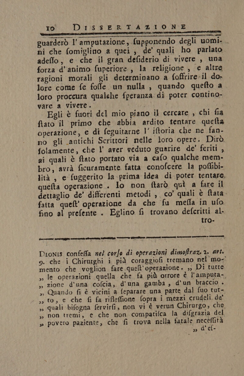 guarderò l’ amputazione, fupponendo degli uomi. . ni che fomiglino a quei ; de’ quali ho parlato adeffo, e che il gran defiderio di vivere , una forza d'animo fuperiore , la religione , e altre ragioni morali gli determinano a foffrire-il do» lore come fe fofe un nulla , quando quefto a_ loro proccura qualche fperanza di poter contino- vare a vivere. | Egli è fuori del mio piano il cercare , chi fia fato il primo che abbia ardito tentare quefta operazione, e di feguitarne l' iftoria che ne fan- no gli antichi Scrittori nelle loro opere. Dirò folamente, che l’ aver veduto guarire de’ feriti , si quali è ftato portato via a cafo qualche mem- bro, avrà ficuramente fatta conofcere la poflibi- lità, e fuggerito la prima idea di poter tentare. quefta operazione . Io non ftarò quì a fare il dettaglio de’ differenti metodi ,, co’ quali è ftata. fatta queft’ operazione da che fu meffa In ufo. fino al prefente . Eglino &i trovano defcritti al. tro» Dionis confeffa nel corfo di operazioni dimoffraz. 2. art. o. che i Chirurghi i pià coraggiofi tremano nel mo-° mento che voglion fare quelt'operazione. ») Di tutte le operazioni quella che fa più orrore è l'amputa-, zione d'una cofcia, d'una gamba , d'un braccio . so Quando fi è vicini a feparare ana parte dal fuo tut- sto, e che fi fa rifleffione fopra i mezzi crudeli. de' ,, quali bifogna fervirfi, non vi è verun Chirurgo, che ., non tremi, e che non compatilca la difgrazia del » povero paziente, che fi trova nella fatale dro » d'el-