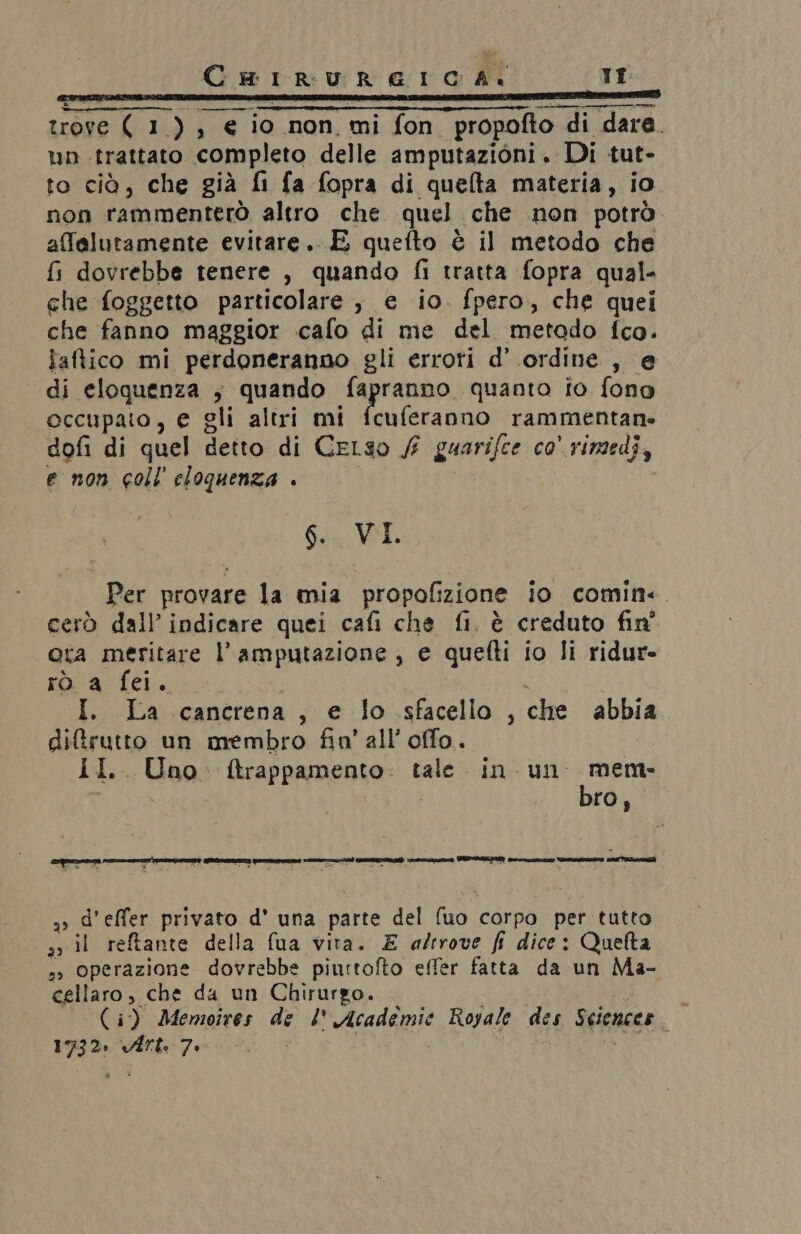 trove ( 1), € io non, mi fon propofto di dara. un trattato completo delle amputazioni. Di tut- to cià, che già fi fa fopra di quelta materia, io non rammenterò altro che quel che non potrò affalutamente evitare. E quefto è il metodo che fi dovrebbe tenere , quando fi tratta fopra qual- che foggetto particolare , e io. fpero, che quei che fanno maggior cafo di me del metodo fco. faftico mi perdoneranno gli erroti d’ ordine , e di eloquenza ; quando io alga quanto fo fono occupato, e gli altri mi fcuferanno rammentane dofi di quel detto di Celso / guarifce co' rimedi, e non coll eloquenza . 6. VI. Per provare la mia propofizione io comin. cerò dall’ indicare quei cafi che fi, è creduto fin' ota meritare l’amputazione, e quefti io li ridur- rò a fei. I. La cancrena, e lo sfacello , che abbia. diftrutto un membro fin’ all’offo. II. Uno. ftrappamento. tale in un Hegtti ro, a» d’effer privato d' una parte del (uo corpo per tutto a il reftante della fua vira. E a/erove fi dice: Quetta ,» Operazione dovrebbe piurtofto effer fatta da un Ma- cellaro, che da un Chirurgo. (i) Memoires de I Academie Royale des Sciences 1732» vÎrt. 7.