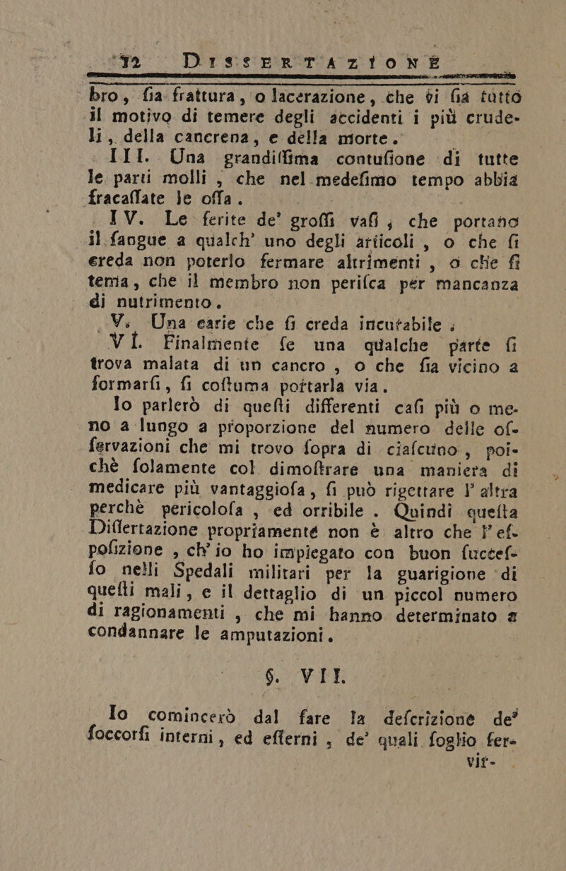 TIRA ERNIA IE DEI LS ENER, 3 OSIO I ESPRIT ‘ bro, fia frattura, ‘o lacerazione, che di Ga tatto il motivo di temere degli accidenti i più crude- li, della cancrena, e della morte. III. Una grandifima contufione di tutte le. parti molli , che nel medefimo tempo abbia fracaflate je offa. pra IV. Le ferite de’ groi vai; che portano Il fangue a qualch’ uno degli articoli, o che fi ereda non poterlo fermare altrimenti, o che fi tema, che il membro non perifca per mancanza di nutrimento. Vi. Una carie che {i creda incutabile . VI. Finalmente fe una qualche parte fi trova malata di un cancro , o che fia vicino 2 formarfi, fi coftuma pottarla via. fo parlerò di quefti differenti cafi più o me- no a lungo a proporzione del numero delle of- fervazioni che mi trovo fopra di ciafcuno, poi- chè folamente col dimoftrare una maniera di medicare più vantaggiofa, fi può rigettare } altra perchè pericolofa , ed orribile . Quindi queta Diflertazione propriamente non è altro che 1° ef pofizione , ch'io ho impiegato con buon fuctef= fo nelli Spedali militari per la guarigione ‘di quefti mali, e il dettaglio di un piccol numero di ragionamenti , che mi hanno determinato £ condannare le amputazioni. 6. VIET Io comincerò dal fare la defcrizione de’ foccorfi interni, ed eflerni, de’ quali foglio fere vit-