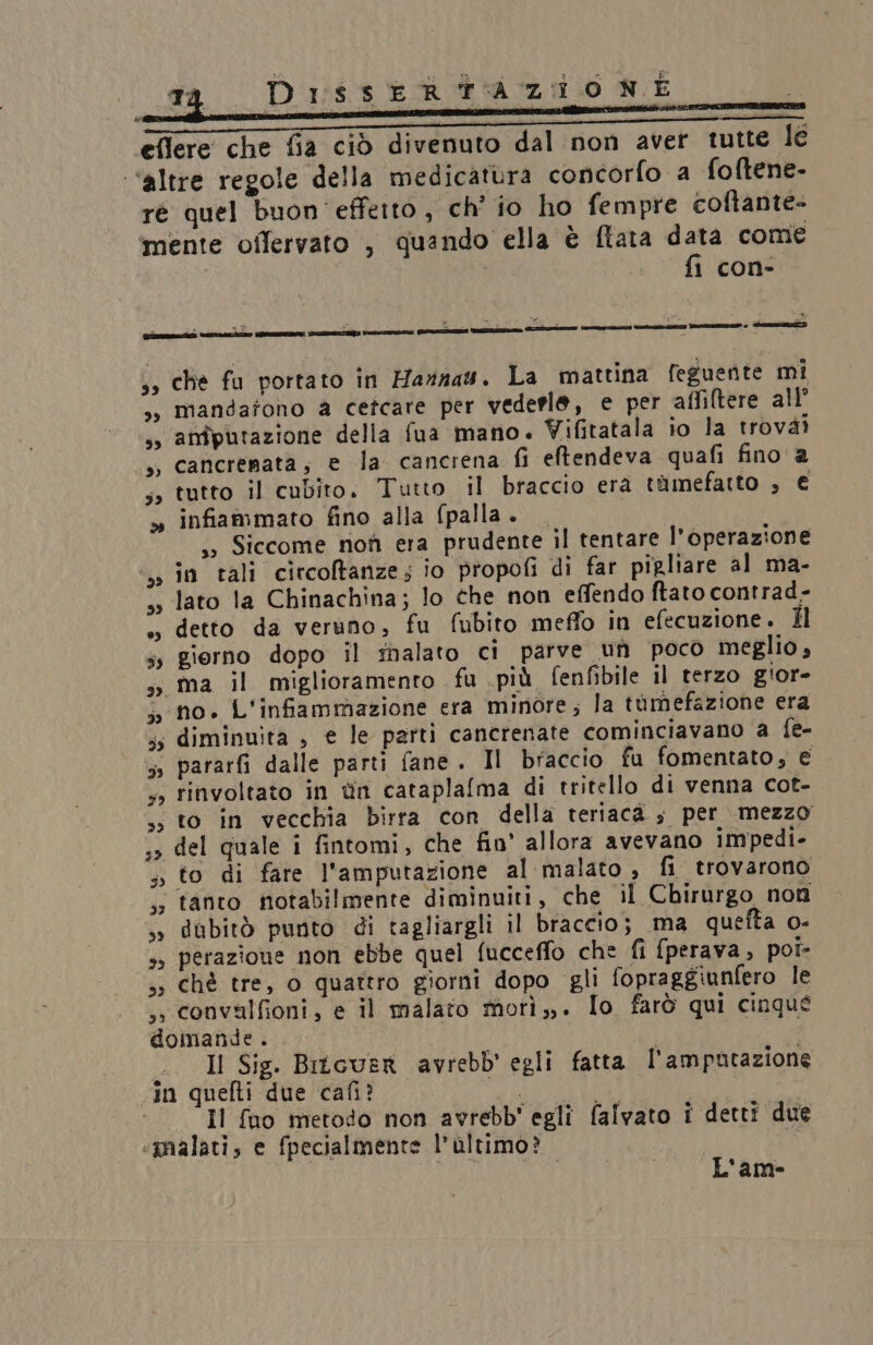 Disse R TA Z:10 NE di o x sà ue ” a ‘$ x 7 * ; eflere che fia ciò divenuto dal non aver tutte Îc “altre regole della medicatura concorfo a fo(tene- rè quel buon effetto, ch' io ho fempre coftante= ‘mente offervato , quando ella è flata data come | fi con- di z i A DI E, : . s» che fu portato in Haznas. La mattina feguente mi s, mandafono a cetcare per vederle, e per affiltere all’ s, amputazione della fua mano. Vifitatala io la trovài », Cancrenata; e la. cancrena fi eftendeva quafi fino a tutto il cubito. Tutto il braccio era timefartto , € » infiammato fino alla (palla. ss Siccome noi era prudente il tentare l'operazione in tali citcoltanze; io propofi di far pigliare al ma- lato la Chinachina; lo che non effendo ftato contrad- », detto da veruno, fu fubito meffo in efecuzione. Hl ss giorno dopo il fnalato ci parve un poco meglio , ss ma il miglioramento fu più. fenfibile il terzo giore ‘no. L'infammazione era minore; la tumefazione era ss diminuita , e le parti cancrenate cominciavano a fe- | pararfi dalle parti fane. Il braccio fu fomentato, € 4 finvoltato in tin cataplafma di tritello di venna cot- ss to in vecchia birra con della teriacà ; per mezzo ;» del quale i fintomi, che fio’ allora avevano impedi- 5, to di fare l’amputazione al malato , fi trovarono ;; tanto notabilmente diminuiti, che il Chirurgo non s» dubitò punto di tagliargli il braccio; ma quefta o- ss perazioue non ebbe quel fucceffo che fi fperava, poi- ,; chè tre, o quattro giorni dopo gli fopraggiunfero le ,» convalfioni, e il malato mori,,. Io farò qui cinqué domande . Il Sig. Bricuer avrebb' egli fatta l'amputazione in quefti due cafi? PIRA Il fuo metodo non avrebb' egli falvato i detti due «‘gnalati; e fpecialmente l’altimo? | | L'am-