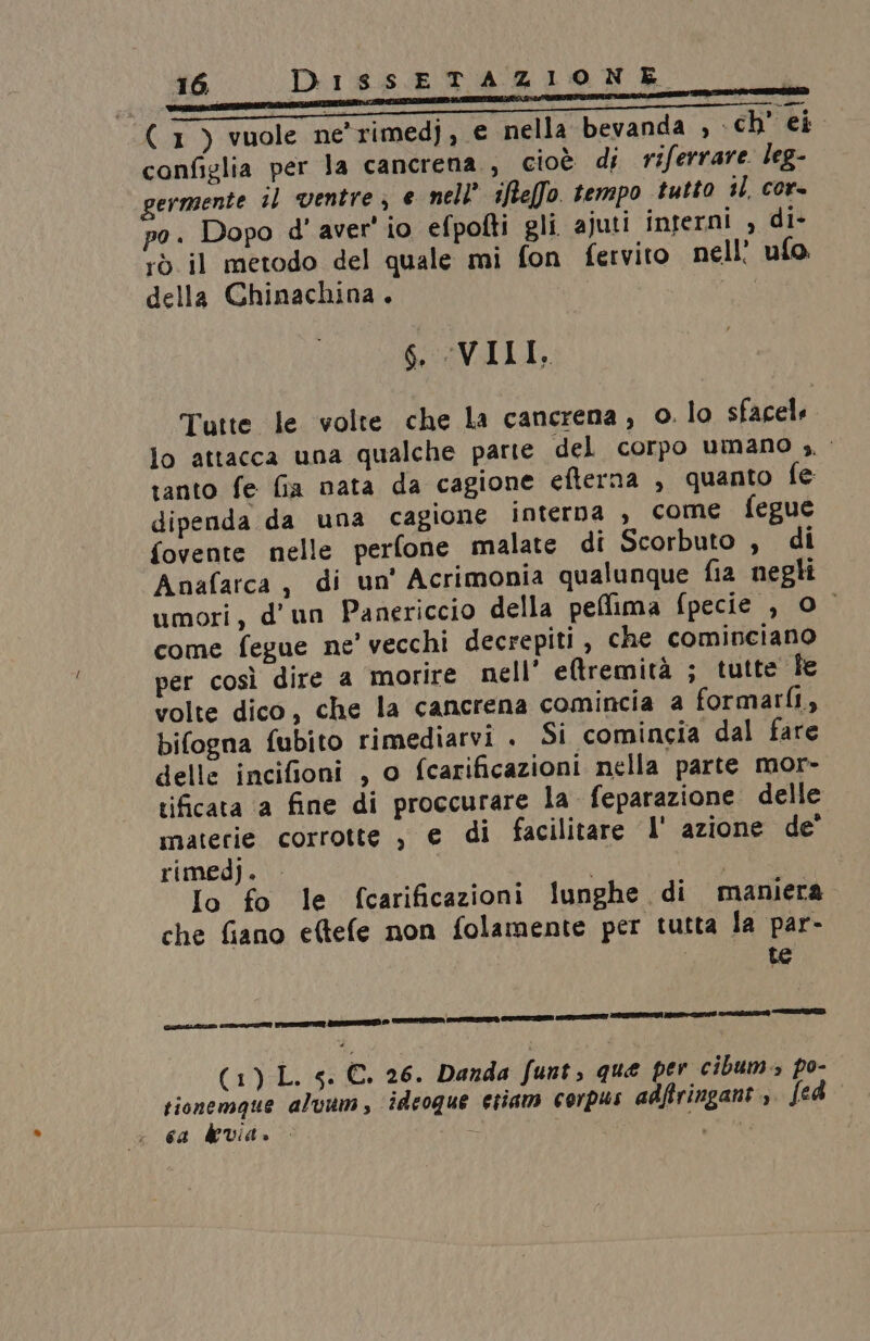( 1) vuole ne'rimedj, € nella bevanda , ch’ ei configlia per Ja cancrena., cioè di riferrare. leg- germente il ventre; e nell iftelfo. tempo tutto il, cor- pa. Dopo d' aver' io efpofti gli ajuti interni , di- rò il metodo del quale mi fon fervito nell ufo. della Chinachina . pio 6. VIII, DissETAZIONE Tutte le volte che la cancrena, o. lo sfacels lo attacca una qualche parte del corpo umano ;. tanto fe fia nata da cagione efterna , quanto fe dipenda da una cagione interna , come fegue fovente nelle perfone malate di Scorbuto , di Anafarca, di un' Acrimonia qualunque fia negli umori, d'un Panericcio della peflima fpecie , 0 come fegue ne’ vecchi decrepiti , che cominciano per così dire a morire nell’ eltremità ; tutte le volte dico, che la cancrena comincia a formarfi, bifogna fubito rimediarvi . Si comincia dal fare delle incifioni , o fcarificazioni nella parte mor- tificata a fine di proccurare la feparazione delle materie corrotte , e di facilitare I' azione de’ rimedj. | Io fo le (fcarificazioni lunghe di mamera che fiano eftefe non folamente per tutta la par- te GELA EZIO re DO RR) D TZ PATTO COTTI IT ITA STIA Si TAI (1) L. gs. €. 26. Danda funt que per cibum. po- tionemque aluum, ideoque etiam corpus adfiringant.,. fed ca devia. Di dop?