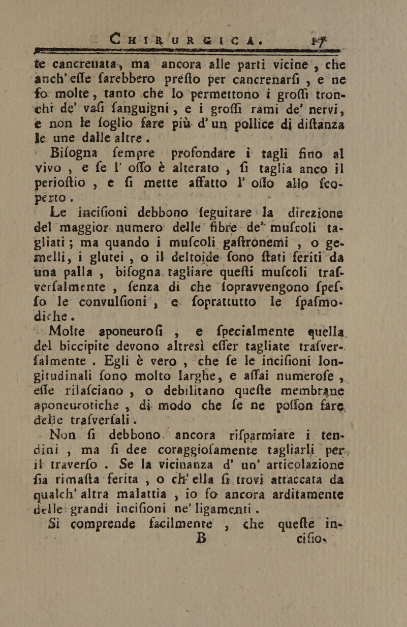CutrureICA. Wo, te cancrenata, ma ancora alle parti vicine’, che anch’effe farebbero prefto per cancrenarfi , e ne fo molte, tanto che lo ‘permettono i grofli tron- chi de’ vali fanguigni, e i groffi rami de’ nervi, e non le foglio fare più d'un pollice di diltanza le une dalle altre. Bifogna fempre profondare i tagli fino al vivo , € fe l’ offo è alterato , fi taglia anco il perioftio , e fi mette affatto l’oflo allo fco- perto. | PEA Le incifioni debbono feguitare la direzione del maggior: numero: delle’ fibre de” mufcoli ta- gliati; ma quando i mufcoli gaftronemi , o ge. mmelli, i glutei, o il deltoide fono ftati ‘feriti da una palla, bifogna. tagliare quefti mufcoli traf- verfalmente , fenza di che fopravvengono fpef- fo le convulfioni', ‘e. foprattutto le fpafmo- diche. | ui Molte aponeurofi , e fpecialmente quella. del biccipite devono altresì effer tagliate trafver- falmente . Egli è vero , ‘che fe le incifioni lon- gitudinali fono molto larghe, e affai numerofe ,. effe rilafciano , o debilitano quefte membrane aponeurotiche , di modo che fe ne poffon fare. delle trafverfali . i Non fi debbono. ancora rifparmiare i ten. dini , ma fi dee coraggiolamente tagliarli per. il traverfo . Se la vicinanza d' un’ articolazione fia rimafta ferita , o ch'ella fi.trovi attaccata da qualch' altra malattia , io fo ancora arditamente delle: grandi incifioni ne’ ligamenti . LEI Si comprende facilmente , che quefte in.