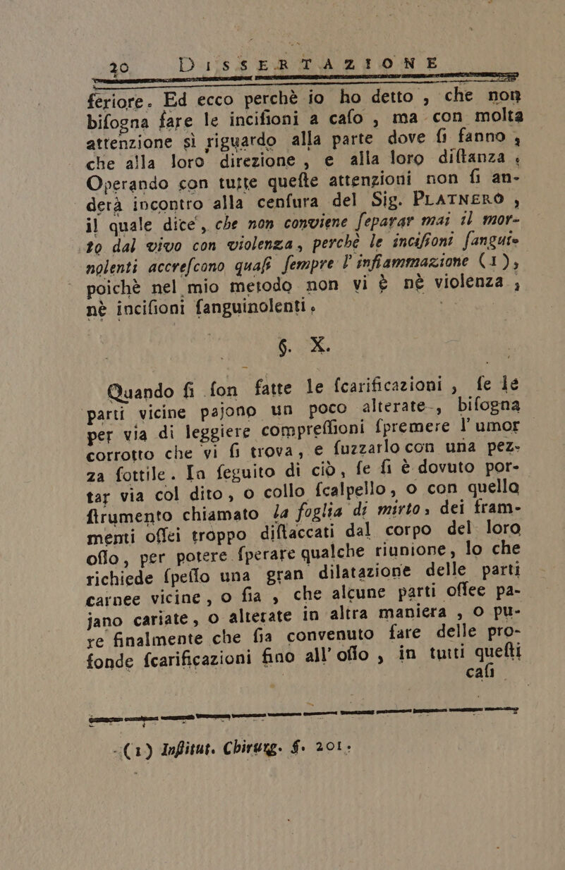 z0 D 1îs.$ E.R TAZIONE —i——@@meespqmi permemcen 2 i2 feriore. Ed ecco perchè io ho detto , che non bifogna fare le incifioni a cafo , ma con molta attenzione sì riguardo alla parte dove fi fanno, che alla loro direzione, e alla loro diltanza Operando con tutte quefte attenzioni non fi an. derà incontro alla cenfura del Sig. PLATNERO , il quale dice’, che non conviene feparar mai il mor- ‘to dal vivo con violenza, perchè le incafioni fangute nolenti accrefcono quafi! Sempre l infiammazione (1), poichè nel mio metodo non vi è né violenza ; è a da nè incifioni fanguinolenti , MELI Quando fi fon fatte le fcarificazioni , fe le ‘parti vicine pajono un poco alterate-, bifogna per via di leggiere compreffioni fpremere l’ umor corrotto che vi &amp; trova, e fuzzarlo con una pez- za fottile. In feguito di ciò, fe fi è dovuto por- tar via col dito, o collo fcalpello, o con quella firumento chiamato la foglia di mirto» dei fram- menti offei troppo diftaccati dal corpo del loro oflo, per potere fperare qualche riunione, lo che richiede (pello una gran dilatazione delle parti carnee vicine, o fia , che alcune parti offee pa- jano cariate, o alterate in altra maniera , O pu- re finalmente che fia convenuto fare delle pro- fonde fcarificazioni fino all’oflo, in tuiti quelli | cali. @ È è — rea Sas wi # Toca - Ò