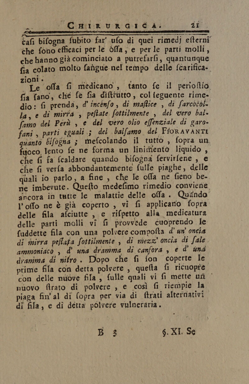 PESO «Le offa fi medicano , tanto fe il perioftio fia fano, che fe fia diftfutto, colfeguente rime= dio: fi prenda, d'incenfo, di maftice , di farcoéok la, e di mirta , peftate fottilmente , del vero bal» famo del Perù , e del vero olio effenziale di garo= fani , parti eguali ; del balfamo del FioRAVANTI quanto bifogna 5 mefcolando il tutto , fopra un, fuoco lento fe ne forma un linimento liquido , che fi fa fcaldare quando bifogna fervirfene , e che fi verfa abbondantemente fulle piaghe, delle quali io parlo, a fine , che le offa ne fieno be-. ne imbevute. Quefto medefimo rimedio conviene ancora in tutte le malattie delle ofa . Quando l’offo ne è già coperto , vi fi applicano fopra delle fila afciutte , e rifpetto alla medicatura delle parti molli vî fi provvede cuoprendo le fuddette fila con una polvere compofta d' un' oneia di mirra peffafa fottilmente è di mezz’ oncia di fale ammoniaco , d’ una dramma di canfora , e d' und dramma di nifro . Dopo che fi fon coperte Ile prime fila con detta polvere , quefta fi ricuopre. con delle nuove fila, fulle quali vi fi mette urì © nuovo firato di polvere , e così fi riempie la piaga fin'al di (opra per via di ftrati alternativi di fila, e di detta polvere vulneraria. ie Aaa 6. KI. Se
