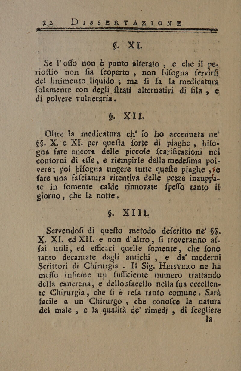 6. XI, ; Se l’offo non è punto alterato , e che il pe. rioflio non fia fcoperto , non bifogna ferviri del linimento liquido ; ma fi fa la medicatura folamente con degli ftrati alternativi di fila, e di polvere vulneraria. 6. XIL Oltre Ia medicatura ch’ io ho accennata ne' 66. X. e XI. per quefta forte di piaghe, bifo- — gna fare ancora delle piccole fcarificazioni nei contorni di effe, e riempirle della medefima pol- vere; poi bifogna ungere tutte quefte piaghe ,#e fare una fafciatura ritentiva delle pezze inzuppa- te in fomente calde rinnovate fpeffo tanto il giorno , che la notte. $ XIII, Servendofi di quefto metodo defcritto ne’ 66. X. XI. ed XII. e non d'altro, fi troveranno af- fai utili, ed efficaci quelle fomente, che fono tanto decantate dagli antichi, e da’ moderni Scrittori di Chirurgia . Il Sig. HristeRo ne ha meffo infieme un fufficiente numero trattando della cancrena, e dellosfacello nella fua eccellen- te Chirurgia, che fi è refa tanto comune. Sarà facile a. un Chirurgo , che conofce la natura del male , e la qualità de' rimedj , di fcegliere la