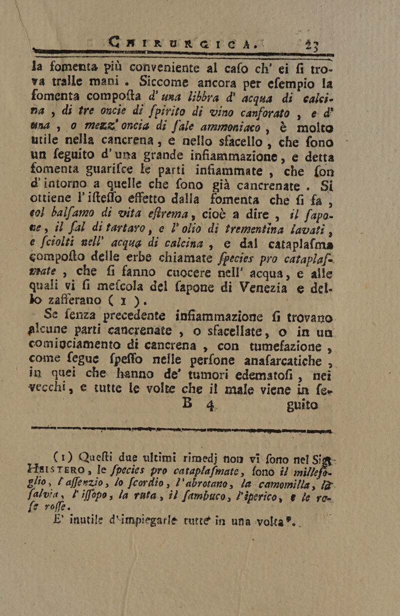 Cuarruraerec 4a. 287 la fomenta più conveniente al cafo ch' ei fi tro- va tralle mani. Siccome ancora per efempio la fomenta compofta d'ura Zibbra d' acqua di calci» na , di tre oncie dî fpirito di vino canforato , e d' una , 0 mezz oncia di fale ammoniaco, è molto utile nella cancrena, e nello sfacello , che fono un feguito d'una grande infiammazione, e detta fomenta guarifce le parti infiammate , che fon d'intorno a quelle che fono già cancrenate . Si ottiene l’ifteflo effetto dalla fomenta che fi fa , c03 balfamo di vita eftrema, cioè a dire , il fapa- ne, il fal ditartaro, e l’olio di trementina lavati, e fciolti nell'acqua di calcina , e dal cataplafma compofto delle erbe chiamate fpecies pro cataplaf. usate , che fi fanno cuocere nell’ acqua, e alle quali vi fi mefcola del fapone di Venezia e del. lo zafferano (1). Se fenza precedente infiammazione fi trovano. picune parti cancrenate , o sfacellate, o in un comigciamento di cancrena , con tumefazione , come fegue fpeffo nelle perfone anafarcatiche , in quei che hanno de’ tumori edematofi, nei vecchi, e tutte le volte che it male viene in fc- fee 4, guito. (1) Quefti due ultimi rimedj nom vi fono nel Sig- FisistERO, le /pecies pro cataplafmate, fono il ‘millefo= glio, l'afferzio, lo fcordio, l'abrotano, le camomilla, lè falvia, l'iffopos la ruta, il fambuco, Piperico, e le ro- {e roffe. | E inutile d‘impiegarle tutte in una volta”.