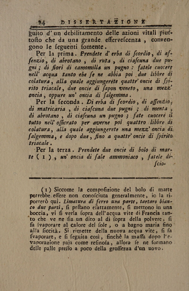 dA | DISCERTATIONE. 66 ‘O. Euito d'un debilitamento delle azioni vitali piut- toto che da una grande. effervefcenza , conven» gono le feguenti fomente. | Per la prima. Prendete d'erba di fcordio, di af- fenzio, di abrotano ; di ruta , di ciafcuna {ue pur gni ; di fiori di camomilla un pugno : fatele pui nell’ acqua tanto che fe ne abbia poi due libbre di colatura , alla quale aggiungerete quattr oncie di Spi- vito triacale, due oncie di fapon veneto, una mez&amp;' oncia , oppure un’ oncia di falgenima . Per la feconda. Di erba di feordio , di fina; di matricaria , di ciafcuna due pugni ; di menta, di abrotano , di ciafcuna un pugno 3 fate cuocere 3 tutto nell’ officrato per averne poi quattro libbre de colatura, alla quale aggiungerete una mezz’ oncia di, falgemma 3 € op) due, fino a quattr ontie di dig triacale, | ‘Per la terza. Prendete due oncie di bolo di mar- te(1), un oncia di fale ammoniaco , fatele des fcios. è [rece Ileana ef foi —lu@l-@*.Atn=i (1) Siccome la compofizione del bolo di marte potrebbe. effere non conofciuta generalmente, io la ri- porterò qui. Limatura di ferro una parte, tartaro bian- co due parti, fi peftano efattamente, fi mettono in una boccia, vi fi verfa fopra dell’acqua vite di Francia tan- to che ve ne :fia.un dito al di fopra della polvere, fi fa {vaporare al calore del fole, ‘0 a bagno maria fino alla fiecità. Si: rimette della nuova acqua vite, fi fa fvaporare, e fi feguita così, finchè la maffa dopo l'e- vaporazione paja come refinola, allora fe ne formano delle palle preflo a poco della groffezza d'un uovo.