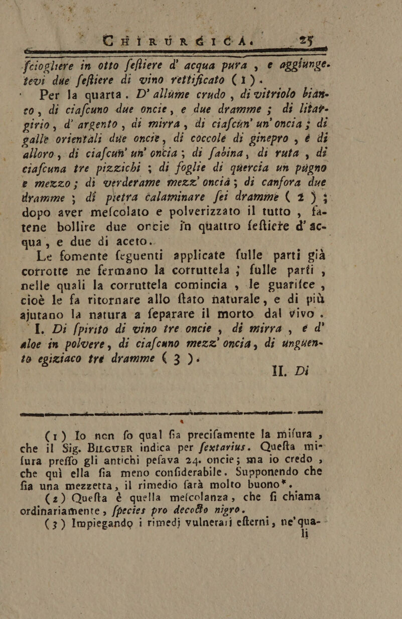 CHirRuRreErcaA. fciogliere in otto feftiere d' acqua pura , e aggiunge. sevi due feffiere di vino rettificato (1). Per la quarta. D° allume crudo , di vitriolo bian- co, di ciafcuno due oncie, e due dramme ; di litar- girio, d’argento, di mirra, di ciafcun’ un’onciaj di galle orientali due oncie, di coccole di ginepro , é dî alloro, di ciafcun’ un’ oncia ; di fabina, di ruta , dî ciafeuna tre pizzichi ; di foglie di quercia un pugno e mezzo; di verderame mezz oncià ; di canfora due dramme ; di pietra calaminare fet dramme (2); dopo aver mefcolato e polverizzato il tutto , fa- tene bollire due ontie în quattro feftiete d’ ac- qua , e due di aceto. Le fomente feguenti applicate fulle parti già corrotte ne fermano la cotruttela ; fulle parti , | nelle quali la corruttela comincia , le guarifce , cioè le fa ritornare allo ftato naturale, e di più ajutano la natura a feparare il morto dal vivo . “I. Di fpirito di vino tre oncie , di mirra, é d' aloe in polvere, di ciafcuno mezz’ oncia, di unguen- to egiziaco tre dramme X 3 ): n, II. Di (1) Io nen fo qual Ga precifamente la mifura , che il Sig. BiLcuER indica per fextarius. Quefta mi- fura preffo gli antichi pefava 24. oncie; ma io credo , che quì ella fia meno confiderabile. Supponendo che fia una mezzetta, il rimedio farà molto buono”. | (2) Quefta è quella mefcolanza, che fi chiama ordinariamente , /pecies pro decolo nigro. ii (3) Impiegando i rimedj vulnera:i efterni, BEE: i