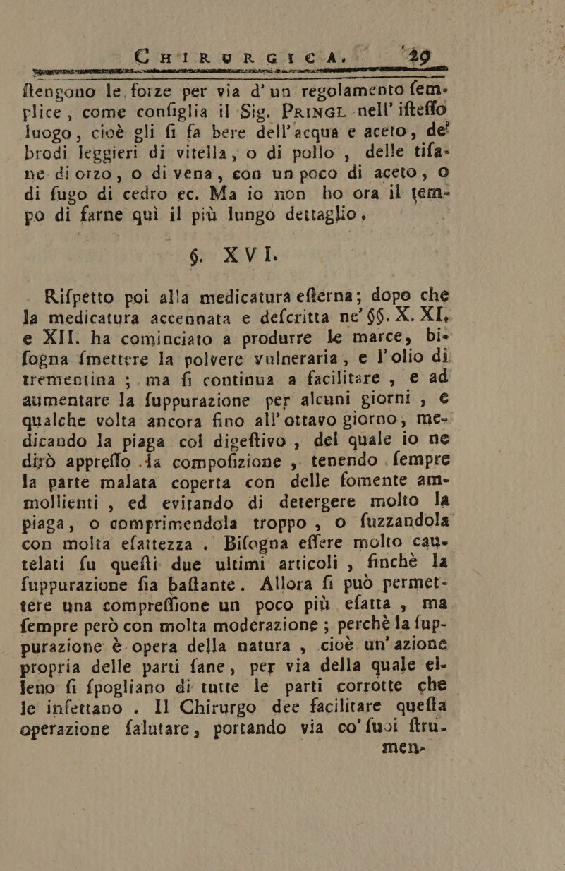 © R'IR UR GI CA. 089 tengono le forze per via d'un regolamento fem» plice, come configlia il Sig. PrINGL nell’ ifteffo luogo, cioè gli fi fa bere dell’acqua e aceto, de! brodi leggieri di vitella, o di pollo , delle tifa- ne dicrzo, 0 di vena, con un poco di aceto, O di fugo di cedro ec. Ma io non ho ora il tem- po di farne quì il più lungo dettaglio, Pad 6 XVI, Rifpetto poi alla medicatura efterna; dopo che la medicatura accennata e defcritta ne’ $$. X. XI, e XII. ha cominciato a produrre le marce, bi- fogna {mettere la polvere vulneraria , e l'olio di trementina ;. ma fi continua a facilitare , e ad aumentare la fuppurazione per alcuni giorni , € qualche volta ancora fino all’ottavo giorno, me-. dicando la piaga col digeftivo , del quale io ne dirò appreffo .da compofizione , tenendo . fempre la parte malata coperta con delle fomente am- mollienti, ed evitando di detergere molto la piaga, o comprimendola troppo , o fuzzandola con molta efattezza . Bifogna effere molto cau- telati fu quefti due ultimi articoli , finchè la fuppurazione fia baftante. Allora fi può permet- tere una compreffione un poco più efatta , ma fempre però con molta moderazione ; perchè la fup- purazione è opera della natura , cioè. un'azione propria delle parti fane, per via della quale ‘el. feno fi fpogliano di tutte le parti corrotte che. le infettano . Il Chirurgo dee facilitare quefta operazione falutare, portando via co'fuoi ftru. Men»