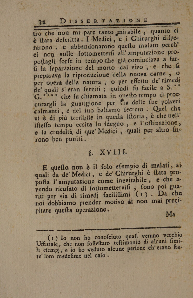 _32 tro che non mi pare tanto mirabile , quanto ci è (tata defcritta. I Medici, e i Chirurghi difpe- rarono , e abbandonarono quefto malato perch” ei non volle fottometterli all'amputazione pro» poftagli forfe in tempo che già cominciava 4 far- fi ta feparazione del morto dal vivo , € che fa preparava la riproduzione della nuova carne , © per opera della natura , © per effetto de’ rimedi de’ quali s'eran ferviti ; quindi fu facile a S.*° ‘G.**** che fu chiamata in cuefto tempo di proc curargli la guarigione per ®.a delle fue poberi ‘calmanti, e del fuo balfamo fecreto . Quel che vi è di più terribile in quefta iftoria, è che nell ifteffo tempo eccita lo {degno , e l’oftinazione, e la crudeltà di que’ Medici , quali per altro fu ‘rono ben puniti. FE e: rbri nice S. XVII E quefto non è il folo. efempio di malati, aî quali da-de’ Medici, e de’ Chirurghi è ftata pro- pofta l’ amputazione come inevitabile, e che 2: vendo ricufato di fottomettervifi , fono poi gua- riti per via di rimedj faciliffimi (1). Da che noi dobbiamo prender motivo di non mai preci- — pitare quefta operazione. . (1) Io non ho conofciuto quafi veruno ‘vecchio Uffiziale, che non fofleftato teftimonio di alcuni fimi- li elempj, e io ho veduto alcune perfone ch'erano Ra- te loro medefime nel cafo - ri