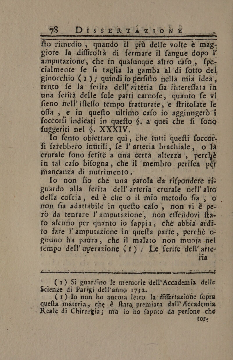 5-8. DissERTAZIONE dia fto rimedio , quando il più delle volte è mag, giore. la difficoltà di fermare il fangue dopo l° amputazione, che in qualunque altro cafo; fpe- cialmente fe fi taglia la gamba al di fotto del ginocchio (1); quindi fo perfifto nella mia idea, tanto fe la ferita dell’artéria fia intereffata in una ferità delle fole parti carnofe, quanto fe vi fieno nell’ ifteflo tempo fratturate, ‘e ftritolate Te offa , e in quefto ultimo cafo io aggiungerò i. foccorfi indicati in quefto 6. a quei che fi fono fuggeriti nel $. XXXIV. TORA È Io fento obiettare quì, che tutti quefti foccor. fi fatebbero inutili, fe 1’ arteria brachiale, o la crurale fono ferité a tina certa altezza , perchè in tal cafo bifogna, che il membro perifca péf tnancanza di nutrimento. ha Io nor fio ché una parola da rifpondere ti guardo alla ferita dell’arteria’ crurale nell’ alto della cofcia, ed è che o il mio metodo fia ; 0° mon fia adattabile in quefto cafo , mon vi È pe- ro da tentare l’ amputazione, non effetidovi fta- . to alcuno per quanto io fappia, ché abbia. ardi- to fare l’ amputazione in quefta parte, perchè o: gnuno ha paura, che il malato ‘non muoja nel fcmpo dell'operazione (1): Le ferite dell’arte: ria a ‘ie La) = - 4 ” % w REESE i de = a 3 D/ pio he Dai 3 ‘’’ (1) Si guarJino fe memorie ‘dell'Accademia delle Scienze di Parigi dell'anno 1732. SARTRE (1)Io non ho ancora letto la'differtazione fopra . Quelta materia; che è flata premiata dall' Accademia . : Reale di Chirurgia; mia io ho faputo da perfone che cofe