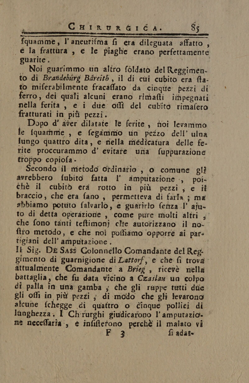 x Catrurernéa. $5 — fquamime, l’aneutifma fi era dileguata affatto , | € la frattura , e le piaghe erano perfettamente guarite. Mii LAOS Noi guarimmo un altro foldato del Reggimen- to di Brafidebirg Béreitb, il di cui cubito era fa- to miferabilmente fracaffato da cinque’ pezzi di erro, dei quali alcuni erano rimafti itfipegnati © nella ferita , e i due oilî del cubito rimafero - fratturati in più pezzi. | | . Dopo d' aver dilatate lè ferite, foi levammo le (quamme , e fegammio un pezzo dell’ ulna lungo quattro dita, e mella miédicatura delle fe- rite proccurammo d' evitate unta fuppurazione troppo copiofa - ST Secondo il metodo ordinario è, 0 comune glio avrebbero fubito fatta l’ amputazione, poi- chè il cubitò era rotto în più pezzi, e it braccio, che era fano , permetteva di farla ; ma abbiamo potuto falvarlo, e guarirlo fertza .l’ aju- to di detta operazione , come pure molti altri ;° che fono tanti teftimonj clie autorizzano il no- fto metodo, e che noi poffiamo ‘opporre ai par: tigiani dell’ amputazione. Di, Il Sig. DE Sass Colonnello Comandante del Reg. gimento di guarnigione di Lattorf, e che fi trova attualmente Comandante a Brieg , ticevè nella battaglia, che fu data vicino a Czaslz4 un colpo di palla in una gamba ; che gli ruppe tutti due gli ofi in più pezzi; di modo che gli Jevarono alcune fchegge di quattro o Cinque pollici di langhezza. I Chirurghi giudicarono l’amputazio» ne neceffaria., e infiftetono perchè il malato vi | 00 a fi adate