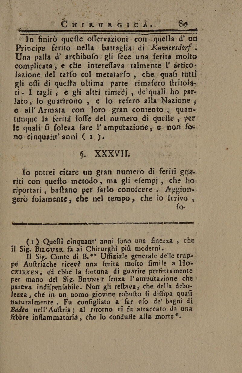 «In finirò quefte offervazioni. con-:quella d’ un. . Principe ferito nella battaglia: di. Kunnersdorf : Una palla d’ archibufo gli fece una ferita molto complicata , e clie intereffava talmente l’ artico. lazione del tatfo col metatarfo , che quafi tutti gli offi di quefta ultima parte rimafero ftritola- ti- I tagli, e gli altri rimedj , de’quali ho par- lato, lo guarirono , e lo refero alla Nazione ; e. all’ Armata con loro gran contento ; quan. tunque la ferità foffe del numero di quelle, pero le quali fi foleva fare l’ amputaziorie ; e. nori fos. no: cinquant'anni ( 1 ). # 6. XXXVII: - To potiei citare un gran numero di feriti gua. riti con quefto metodo, ma gli efemp) , che ho: riportati, baftano per farlo conofcere .. Aggiun- gerò folamente; che nel tempo, che io fcrivo , | fo- — (1) Quefti cinquant’ anni fono una finezza , che il Sig. Bitcuer fa ai Chirurghi più moderni. Il Sig. Conte di B.** Uffiziale generale delle trup-. pé Auftriache ricevè una ferita molto fimile a Ho- CKIRKEN; ed ebbe la fortuna di guarire perfettamente -. per mano del Sig. Brunet (enza l’amputazione che > : pareva indi(penfabile. Non gli reftava ; che della debo- lezza, che in un uomo giovine robufto fi diffipa quali. naturalmente. Fu configliato a far ufo de’ bagni di Baden nell'Auftria; al ritorno ei fu attaccato da una febbre inflammatoria, che lo conduffe alla morte*.