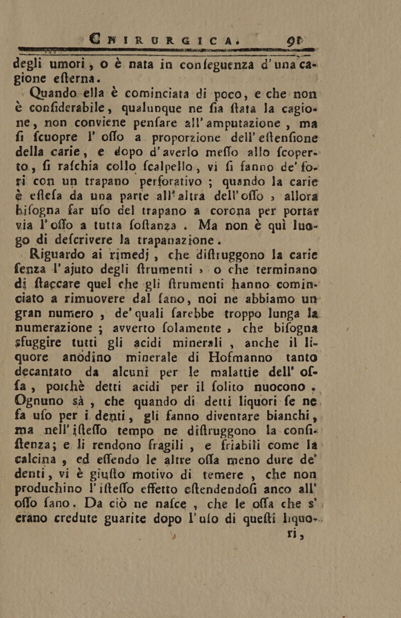 CHIRURGICA. or IRAN TAG RE E Te cc CRETE TV ROL ROIO RE INT degli umori, 0 è nata in confeguenza d'una ca gione efterna. | + Quando-ella è cominciata di poco, e che non è confiderabile, qualunque ne fia ftata la cagio» ne, non conviene penfare all’ amputazione, ma fi fcuopre l’ offlo a proporzione dell’ eftenfione della carie, e dopo d’averlo meffo allo fcoper- to., fi rafchia collo fcalpello,, vi fi fanno de’ fo» ri con un trapano perforativo ; quando la carie è eftefa da una parte all'altra dell’offo ; allora bifogna far ufo del trapano a corona per portar via l’offo a tutta foftanza . Ma non è quì lua- go di defcrivere la trapanazione . . Riguardo ai rimedj, che diftfruggono la carie fenza l’ajuto degli frumenti » o che terminano di ftaccare quel che gli Mrumenti hanno comin. ciato a rimuovere dal fano, noi ne abbiamo un gran numero , de’ quali farebbe troppo lunga la numerazione ; avverto folamente » che bifogna sfuggire tutti gli acidi minerali , anche il li- quore anodino minerale di Hofmanno tanto decantato da alcuni per le malattie dell’ of- fa, poichè detti acidi per il folito nuocono . Ognuno sà , che quando di detti liquori fe ne. fa ufo per i denti, gli fanno diventare bianchi,. ma nell’iltelfo tempo ne diftruggono la confi«. ftenza; e li rendono fragili, e friabili come la calcina è ed effendo le altre offla meno dure de’ denti, vi è giufto motivo di temere , che non produchino l'iftelfo effetto eftendendofi anco all’ offo fano. Da ciò ne nafce , che le offa che s°. erano credute guarite dopo l’ulo di quefti liquo-. Ù ri,