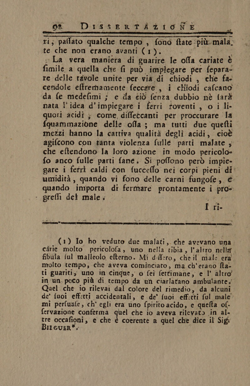 (LA Dissertizionie Ù ti; pallato qualche tempo , fono ftate : ni mala: te che non erano avanti (1). : La vera mapiera di guarire le offa cariate è funile a quella che fi può impiegare per fepara- re delle tavole unite per via di chiodi , che fa- cendole effremamente: feccare , i cliiodi cafcano da fe medefimi ; e da ciò. (opi dubbio nè farà nata l’idea d’impiegare i ferri foventi , o i li- quori acidi ; come diffetcanti per proccurare la {quammazione delle ola; ma tutti due quefti mezzi hanno la cattiva qualità degli acidi, cioè agifcono con tanta violenza fulle parti malate ; che eftendono la loro azione in modo pericolo» fo anco fulle parti fane. Si poffono però impie- gare i fefrì caldi con fuccello nei corpi pieni di umidità, quando vi fono delle carni fungofe, € quando importa di fertmare prontamente i pro preffi det male. I rî- papi \ PARISE “00: ‘ DA hi ON al pa AE > È = da “a té ; È (1) Io ho veduto due malati, che avevano una cirie molto. pericolofa ; uno nella tibia, l'altro nella” fibula ful malleolo efterno. Mi d:ffero, che il male era molto tempo; che aveva cominciato, ma ch’erano fta- ti guariti; uno in cingue, o fei fettimane, e l' altro’ in un. poco più di tempo da uf ciarlatano ambulante. Quel che io rilevai dal colore del rimedio , da alcuni de’ fuoi eff:tti accidentali , e de' fuoi eff:cti ful male. mi perfuafe, ch’ egli era vino {pirito acido, e quelta of- fervazione conferma quel che io aveva rilevato in al- tre occafioni, e che è coerente a quel che dice il Sig Bir GueR*: