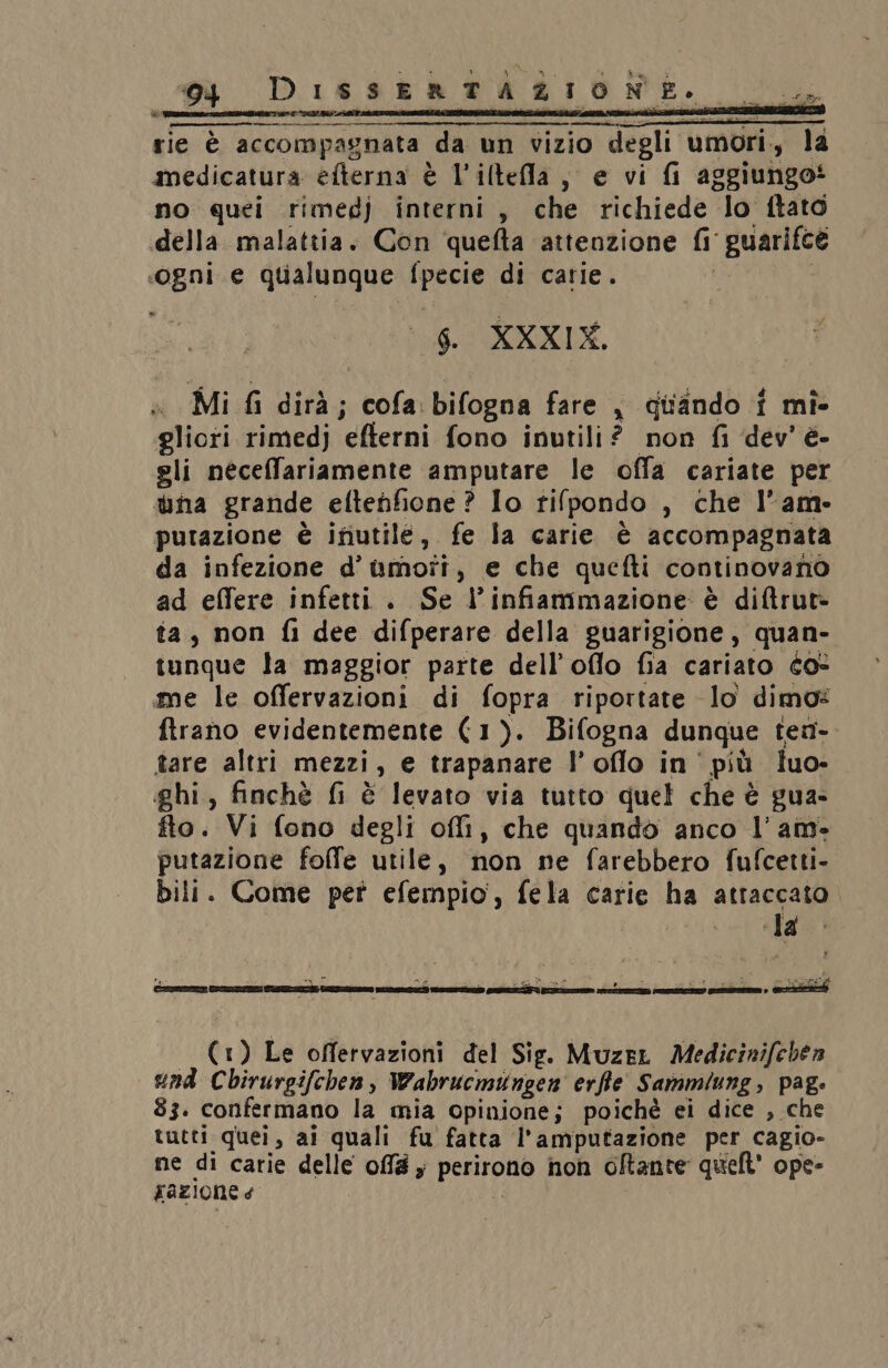 rie è accompagnata da un vizio degli umori., la medicatura efterna è l’iltefla, e vi fi aggiungo* no quei rimedj interni, che richiede lo ftato «della. malattia. Con quefta attenzione {i guarifce «ogni e qualunque fpecie di carie. i | 6. XXXIX, Mi fi dirà; cofa: bifogna fare , quando î mî- glioti rimedj efterni fono inutili? non fi ‘dev’ è- gli neceffariamente amputare le offa cariate per una grande eftehfione ? Io tifpondo , che l’am- putazione è inutile, fe la carie è accompagnata da infezione d’umoîi, e che quefti continovano ad elfere infetti . Se l’infiammazione è diftrut- ta, non fi dee difperare della guarigione, quan- tunque la maggior parte dell’oflo fia cariato co- me le offervazioni di fopra riportate lo dimo: ftrano evidentemente (1). Bifogna dunque tea- tare altri mezzi, e trapanare l’oflo in ' più luo- ghi, finchè fi è levato via tutto quel che è gua- fto. Vi fono degli off, che quando anco l’am- putazione foffe utile, non ne farebbero fufcetti- bili. Come per efempio, fela carie ha attaccato Ls AR (1) Le offervazioni del Sig. MuzeL Medicinifehen end Chirurgifchen, Wahbrucmungen erfte Sammiung, pag: 83. confermano la mia opinione; poiché ei dice , che tutti quei, ai quali fu fatta l’amputazione per cagio- ne di carie delle offlé y perirono non oftante quieft' ope-