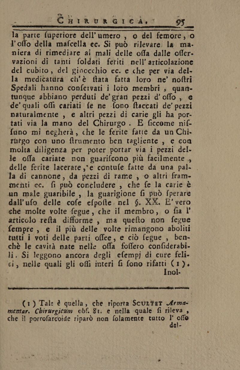 : CEBIRURGICA,S 95 la parte fuperiore dell’umero, o del femore, 0 l'offo della mafcella ec. Si può rilevare. la ma- miera di rimediare ai mali delle offa dalle offer. vazioni di tanti foldati feriti nell’articolazione. del cubito, del ginocchio ec. e che per via del- la medicatuira ch'è fltata fatta loro ne’ noftri Spedali hanno confervati i loto membri , quan. tunque abbiano perduti de’ grani pezzi d’offo ,. e de’ quali offi catiati fe ne fono ftaccati de’ pezzi naturalmente , e altri pezzi di carie gli ha por- tati via Ja mano del Chirurgo . E ficcome nif- fano mi negherà, che le ferite fatte da un Chi. tuffo con uno ftrumento ben tagliente , e con molta diligenza per poter portar via i pezzi del. le offa cariate non guarifcono più facilmente ., delle ferite lacerate,“e contufe fatte da una pal- la di cannone, da pezzi di rame , o altri fram- menti ec. fi può concludere , che fe la carie è un male guaribile , la guarigione fi può fperare dall’ufo delle cofe efpofte. nel $. XX. È’ vero che molte volte fegue, che il membro, o fia l atticolo refta difforme, ma quefto non fegue . fempre, e il più delle volte rimangono aboliti tutti i voti delle parti offee, e ciò fegue , ben- chè le cavità nate nelle offa foffero confiderabi. li. Si leggono ancora degli efempj di cure feli- ci, nelle quali gli ofli interi fi fono 04) di ). nol. NEPI SIOE Noe sa cd ii dre sa Le | - (1) Tale è quella, che riporta ScurtET Arma- mentar. Chirurgicum obf. 81. e nella quale fi rileva , che il porrofarcoide riparò non folamente tutto ; so el-