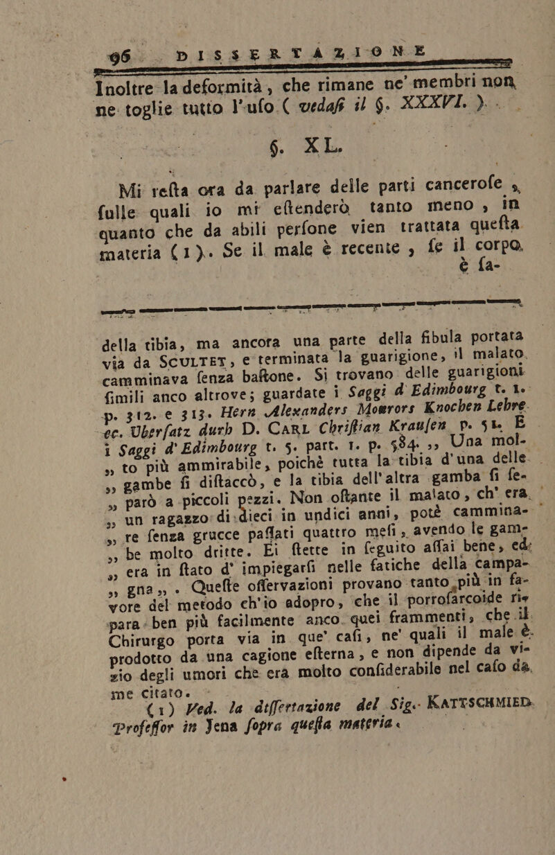 Inoltre la deformità , che rimane ne’ membri non ne toglie tutto l’ufo.( vedaf #2 $. XXXVI. ). . $. XL. Mi refta ora da parlare delle parti cancerofe 4, fulle quali io mi etenderò tanto meno , in quanto che da abili perfone vien trattata quefta materia (1). Se il male è recente , fe il corpo, è fa- DETTE ‘nni = da Glaù Tasti ME 3 I) I Ù 4 - ® della tibia, ma ancora una parte della fibula portata via da SCULTET, e terminata la guarigione, il malato. camminava fenza baftone. Si trovano delle guarigioni fmili anco altrove; guardate i Saggi d'Edimbourg t. Le. p. 312. € 313. Her Alexanders Mowrors Knochen Lebre. ec. Uberfatz durh D. CARL Chrifian Kraufen_p. sr. È i Saggi d'Edimbourg t. 5. part. 1. p. 584: ;3 Una mol- ,, to più ammirabile, poichè tutta la-tibia d'una delle. . s» gambe fi diftaccò, e la tibia dell'altra gamba fi fe- » parò a -piccoli pezzi. Non oftante il malato, ch era.‘ ,, un ragazzo di Ricci in undici anni, potè cammina» | ,, re fenza grucce paffati quattro mefì, avendo le gam- ,, be molto dritte. Ei ftette in feguito affai bene, ed: ss era in ftato d' impiegarf nelle fatiche della campa- so gna» » Quefte offervazioni provano tanto più in fa- vore del metodo ch'io adopro, che il porrofarcoide rie para ben più facilmente anco. quei frammenti, che .il. Chirurgo porta via in que’ cafi, ne quali il male è. prodotto da una cagione elterna, e non dipende da vi- zio degli umori che era molto confiderabile nel cafo da. me citato. © i (1) Ved. la difertazione del Sig.- RATTSCHMIED. “Profefior in Jena fopra quefia materia è {19h