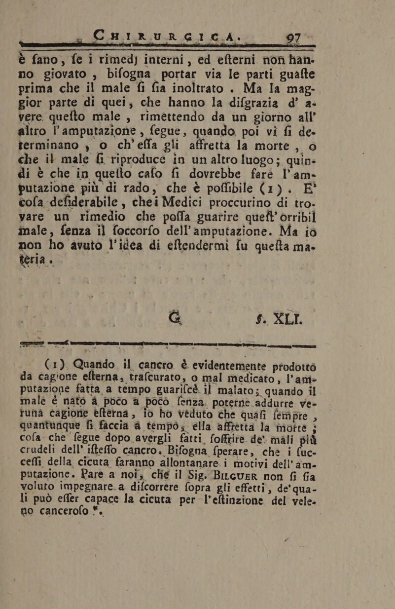 Cuarriuur gica... 97 è fano, fe i rimed) interni, ed efterni non han. no giovato , bifogna portar via le parti guafte prima che il male fi fia inoltrato . Ma la mag- gior parte di quei, che hanno la difgrazia d’ a- vere quefto male , rimettendo da un giorno all’ altro l’amputazione , fegue, quando. poi vi fi de- terminano , o ch’effa gli affretta la morte, © che il male &amp;i riproduce in unaltro luogo; quin: di è che in quelto cafo fi dovrebbe farè l’am- putazione più di rado, che è poftibile (1). E° cofa defiderabile, chei Medici proccurino di tro- vare un rimedio che poffa guarire queft’ orribil male, fenza il foccorfo dell’amputazione. Ma iò non ho avuto l’idea di eftendermi fu quelta ma. teria. G | $. XLI. (1). Quando il cancro è evidentemente prodottò da cagione efterna, trafcurato, o mal medicato, l’am- putazione fatta a tempo guarilcè il malato; quando il male è nato à poco a poco lenza. poterne addurre ve- tuna cagione èfterna, io ho veduto che quafi fempre , quanturique fi faccia &amp; tempo. ella affretta la motté 2 cofa che fegue dopo avergli fatti, foffrire. de. mali più crudeli dell’ iftefo cancro. Bifogna fperare, che i (uc- cefli della cicuta faranno allontanare. i motivi dell'am- putazione. Pare a noi; chie il Sig. BiLgcuER non fi fia voluto impegnare.a difcorrere fopra gli effetti, de’ qua- li può effer capace la cicuta per l’eltinzione del vele. no cancerofo *.