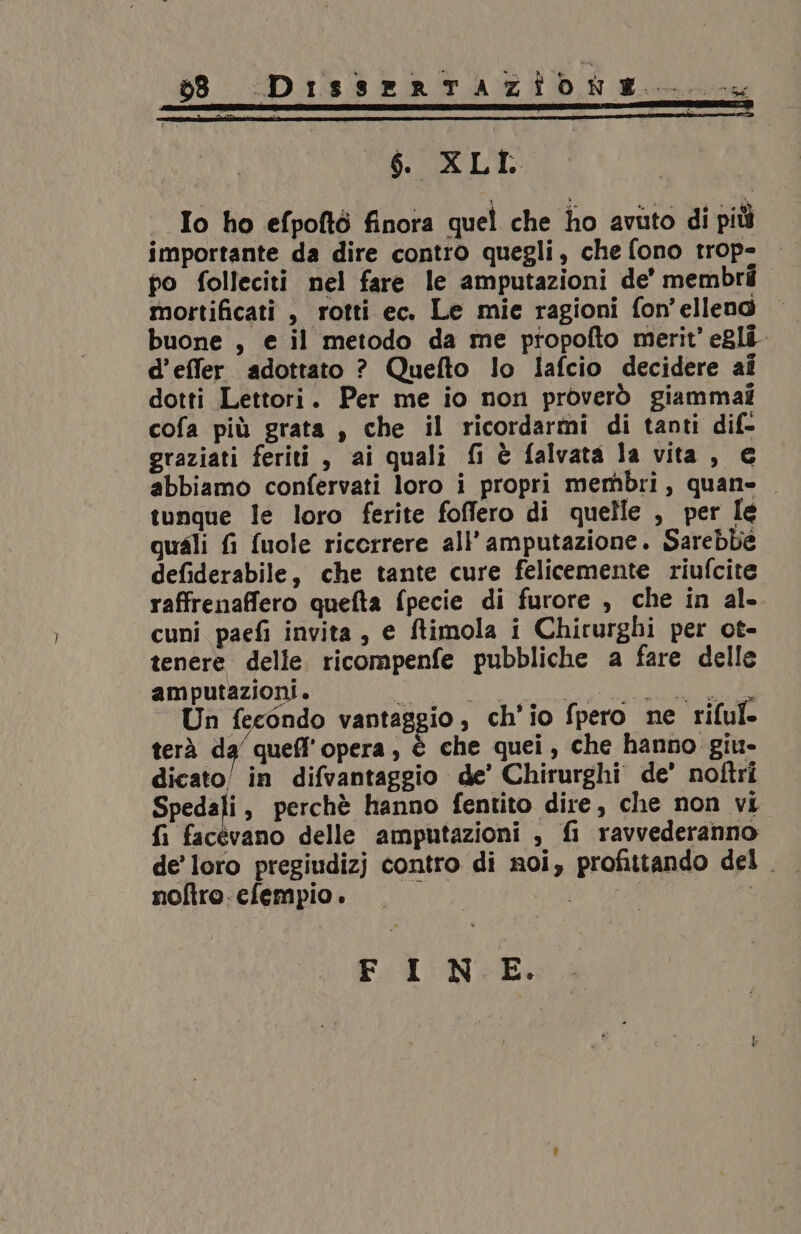 _$. XLI | Io ho efpoftò finora quel che ho avuto di più importante da dire contro quegli, che fono trop= — po folleciti nel fare le amputazioni de’ membri mortificati , rotti ec. Le mie ragioni fon'elleno — buone, e il metodo da me ptiopofto merit' egli d’effer adottato ? Quefto lo Iafcio decidere ai dotti Lettori. Per me io non proverò giammai cofa più grata , che il ricordarmi di tanti dif- graziati feriti, ai quali fi è falvata la vita, € abbiamo confervati loro i propri membri, quan= tunque le loro ferite foffero di quelle , per Ie quali fi fuole ricorrere all’ amputazione. Sarebbe defiderabile, che tante cure felicemente riufcite raffrenaffero quefta fpecie di furore , che in al. cuni paefi invita, e ftimola i Chirurghi per ot- tenere delle ricompenfe pubbliche a fare delle amputazioni. o ART STA I Un fecondo vantaggio, ch'io fpero ne riful. terà da’ quefl'opera , è che quei, che hanno giu- dicato/ in difvantaggio de’ Chirurghi de’ noftri Spedali, perchè hanno fentito dire, che non vi fi facevano delle amputazioni , fi ravvederanno de’ loro pregiudizj contro di noi, profittando del . noftro. cfempio . i FINE.