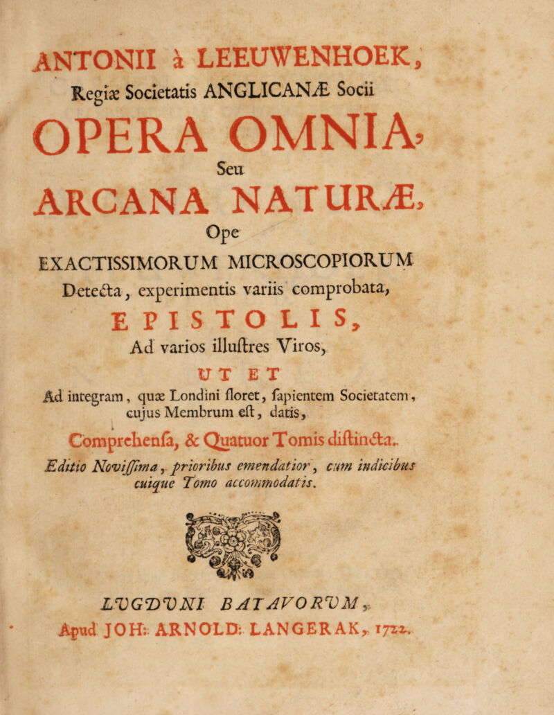 ANTONII a LEEUWENHOEK, Regi* Societatis ANGLICANjE Socii OPERA OMNIA’ Seu ARCANA NATURA Ope EXACTISSIMORUM MICROSCOPIORUM Detecta, experimentis variis comprobata, EPISTOLIS, Ad varios illuftres Viros, U T ET Ad integram , qux Londini floret, fapientem Societatem, cujus Membrum eft, datis, Comprehenfa, & Quatuor Tomis diftin&a.. Editio Novijjirna, prioribus emendatior, cum indicibus cuique Tomo accommodatis. LVGDVNI BATAVORVMy Apud JOJR ARNOLD: LANGERAK* xjzu