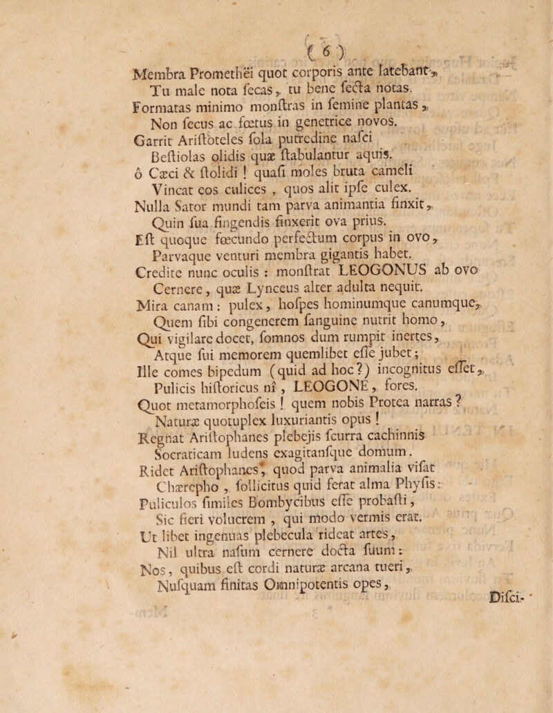 Membra Promethei quot corporis ante latebant'» Tu male nota fecastu bene fecla notas. Formatas minimo monftras in femine plantas >. Non fecus ac foetus in genetrice novos. Garrit Ariftoteles fola putredine nafci Bediolas olidis quae {fabulantur aquis. 6 Caeci & dolidi ! quafi moles bruta cameli Vincat eos culices , quos alit ipfe culex. Nulla Sator mundi tam parva animantia finxit,. Quin fua fingendis finxerit ova prius. Eft quoque feecundo perfeftum corpus in ovo. Parvaque venturi membra gigantis habet. Credite nunc oculis : monllrat LEOGONUS ab ovo Cernere, qus Lynceus alter adulta nequit. Mira canam: pulex, hofpes hominumque canumque. Quem fibi congenerem fanguine nutrit homo, Qui vigilare docet, fomnos dum rumpit inertes. Atque fui memorem quemlibet efie jubet; Ille comes bipedum (quid ad hoc?) incognitus eflet» Pulicis hiftoricus ni , LEOGONE, fores. Quot metamorphofeis ! quem nobis Protea narras ? Natura quotuplex luxuriantis opus ! Regnat Arillophanes plebejis fcurra cachinnis Socraticam ludens exagitanfque domum. Ridet Aridophancs', quod parva animalia vifat Chxrcpho , follicitus quid ferat alma Phyfisr Puiiculos fimiles Bombycibus efie probafti, Sic fieri volucrem , qui modo vermis erat. Ut libet ingenuas plebecula rideat artes, Nil ultra nafum cernere dofta fuum: Nos, quibus eft cordi natura arcana tueri, Nufquam finitas Omnipotentis opes,