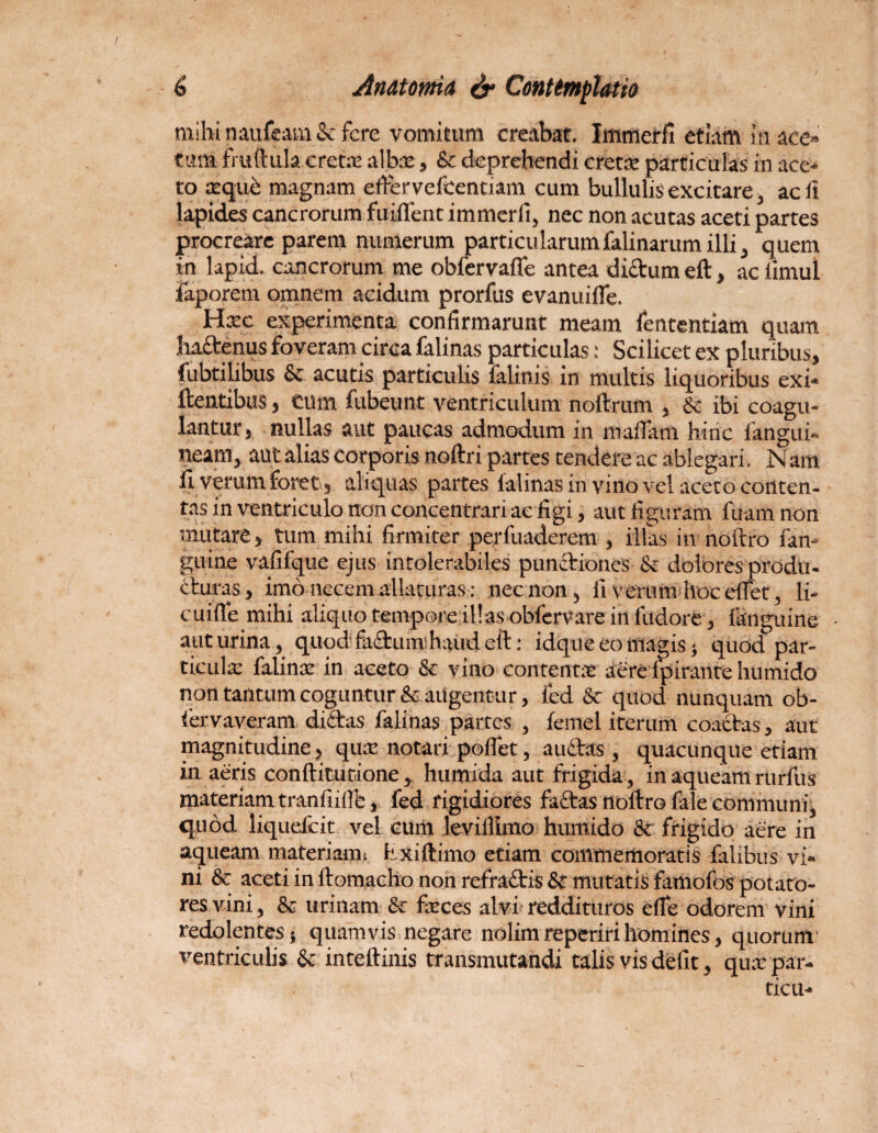 mihi naufeam & fere vomitum creabat. Immerfi etiam in ace» tum fmftula.eretm albas, & deprehendi creta: particulas in ace¬ to seque magnam efrervefcentiam cum bullulis excitare, ac fl lapides cancrorum fuiflenc immerfi, nec non acutas aceti partes procreare parem numerum particularumfalinarumilli, quem in lapid. cancrorum me obfervafle antea dictum elt, ac iimul faporem omnem acidum prorfus evanuifle. Hxc experimenta confirmarunt meam lententiam quam Jhadenus foveram circa falinas particulas • Scilicet ex pluribus, fubtihbus & acutis particulis falinis in multis liquoribus exi* flentibus, cum fubeunt ventriculum noftrum , & ibi coagu¬ lantur, nullas aut paucas admodum in mafiam hinc langui- neam, aut alias corporis noftri partes tendere ac ablegari. Nara fi verum foret, aliquas partes falinas in vino vel aceto conten¬ tas in ventriculo non concentrari ae figi, aut figuram fuam non mutare, tum mihi firmiter perfuaderem , illas in noltro fan- guine vafifque ejus intolerabiles punitiones & dolores produ¬ cturas, imo necem allaturas: nec non, ii verum hoceffet, li- cuifle mihi aliquo temporeillasobfervare in fudore , (anguine - auturina, quod fadumhaud eft: idque eo magis > quod par¬ ticula: falina: in aceto & vino contenta: aere ipirante humido non tantum coguntur & augentur, fed & quod nunquam ob- iervaveram didas falinas partes , femel iterum coactas, aut magnitudine, qua notari pollet, a udas, quacunque etiam in aeris conftitutione, humida aut frigida, inaqueamrurfus materiam tranfiidfc, fed rigidiores fadas noftro iale communi, quod liquefeit vel cum leviilimo humido & frigido aere in aqueam materiaim Exiftimo etiam commemoratis falibus vi¬ ni & aceti in ftomacho non refradis & mutatis famofos potato¬ res vini, & urinam & ficces alvi reddituros die odorem vini redolentes} quamvis negare nolim reperiri homines, quorum’ ventriculis & inteftinis transmutandi talis vis defit, qua: par- ticit*