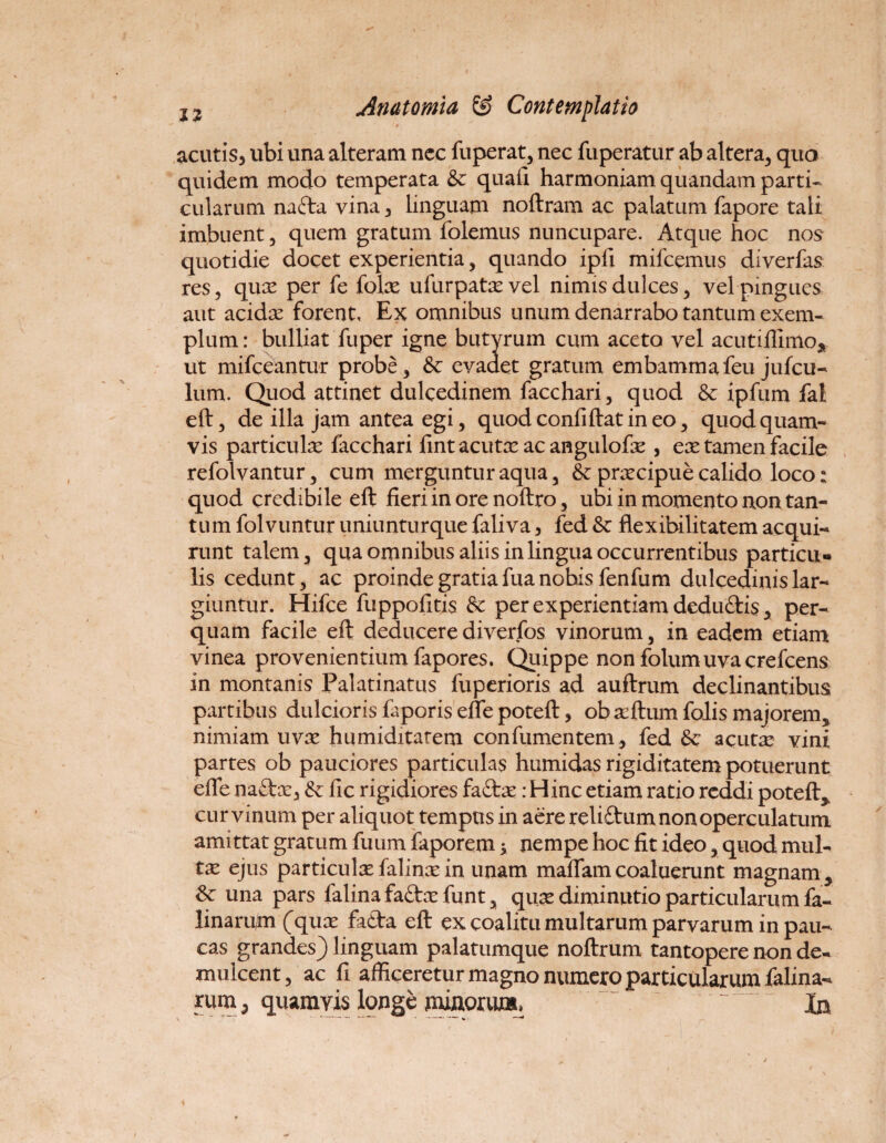 acutis, ubi una alteram nec fuperat, nec fuperatur ab altera, quo quidem modo temperata &: quafi harmoniam quandam parti¬ cularum nafta vina, linguam noftram ac palatum fapore tali imbuent, quem gratum folemus nuncupare. Atque hoc nos quotidie docet experientia, quando ipfi mifcemus diverfas res, qux per fe folx ufurpatxvel nimis dulces, vel pingues aut acidx forent. Ex omnibus unum denarrabo tantum exem¬ plum: bulliat fuper igne butyrum cum aceto vel acutiffimo, ut mifceantur probe, & evadet gratum embamma feu jufcu- lum. Quod attinet dulcedinem facchari, quod & ipfum fal eft, de illa jam antea egi, quod confiftat in eo, quod quam¬ vis particula? facchari fint acuta? ac angulofx , ex tamen facile refolvantur, cum merguntur aqua, & prxcipue calido loco: quod credibile eft fieri in ore noftro, ubi in momento non tan¬ tum folvuntur uniunturque faliva, fed & flexibilitatem acqui¬ runt talem, qua omnibus aliis in lingua occurrentibus particu¬ lis cedunt, ac proinde gratia fua nobis fen fu m dulcedinislar- giuntur. Hifce fuppofitis & per experientiam deduftis, per¬ quam facile eft deducere diverfos vinorum, in eadem etiam vinea provenientium fapores. Quippe non folumuvacrefcens in montanis Palatinatus fuperioris ad auftrum declinantibus partibus dulcioris faporis efle poteft, obxftumfolis majorem, nimiam uvx humiditatem confumentem, fed & acuta? vini partes ob pauciores particulas humidas rigiditatem potuerunt efle na&x, & fic rigidiores faftx: Hinc etiam ratio reddi poteft,, cur vinum per aliquot tempus in aere reliftum non operculatum amittat gratum fuum faporem * nempe hoc fit ideo, quod mul¬ ta? ejus particula? falina? in unam maflam coaluerunt magnam , Sc una pars falina fa<ftx funt, qux diminutio particularum fa- linaru/m (qux fa£ta eft ex coalitu multarum parvarum in pau¬ cas grandes) linguam palatumque noftrum tantopere non de¬ mulcent , ac fi afficeretur magno numero particularum falina- rum, quamvis longe minorum, In