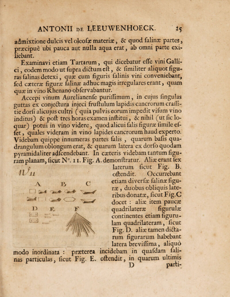 admixtione dulcis vel oleofx materix, & quod falinx partes , prxcipue ubi pauca aut nulla aqua erat , ab omni parte exi- iiebant. , # , Examinavi etiam Tartarum, qui dicebatur efle vini Galli¬ ci , eodem modo ut fupra diftum eft, fimiliter aliquot figu¬ ras falinas detexi, qux cum figuris falinis vini conveniebant, fed cxterx figura: falinx adhuc magis irregulares erant, quam qux in vino Rhenano obfervabantur. Accepi vinum Aurelianenfe puriffimum, in cujus fingulas guttas ex conjeftura injeci fruftulum lapidis cancrorum crafli- tie dorfi alicujus cultri ( quia pulvis eorum impedit vifum vino inditus) & poft tres horas examen inftitui, &c nihil (ut fic lo¬ quar) potui in vino videre, quod alicui falis figurx fimileef- fet, quales videram in vino lapides cancrorum haud experto. Videbam quippe innumeras partes falis , quarum bafis qua¬ drangulum oblongum erat, & quarum latera ex dorfo quodam pyramidaliter adlcendebant. In exteris videbam tantum figu¬ ram planam, ficut N°. n. Fig. A. demonftratur. Alix erant fex 11 9 11 r> R laterum ficut Fig. B. oftendit. Occurrebant etiam diverfx falinx figu- rx , duobus obliquis late¬ ribus donatx, ficut Fig.C docet : alix item paucx quadrilaterx fi gurulx continentes etiam figuru- lam quadrilateram, ficut Fig. D. alix tamen difta- rum figurarum habebant latera breviflima, aliquo modo inordinata : prxterca incidebam in qualdam fali¬ nas particulas, ficut Fig. E. oftendit, in quarum ultimis ^ D parti-