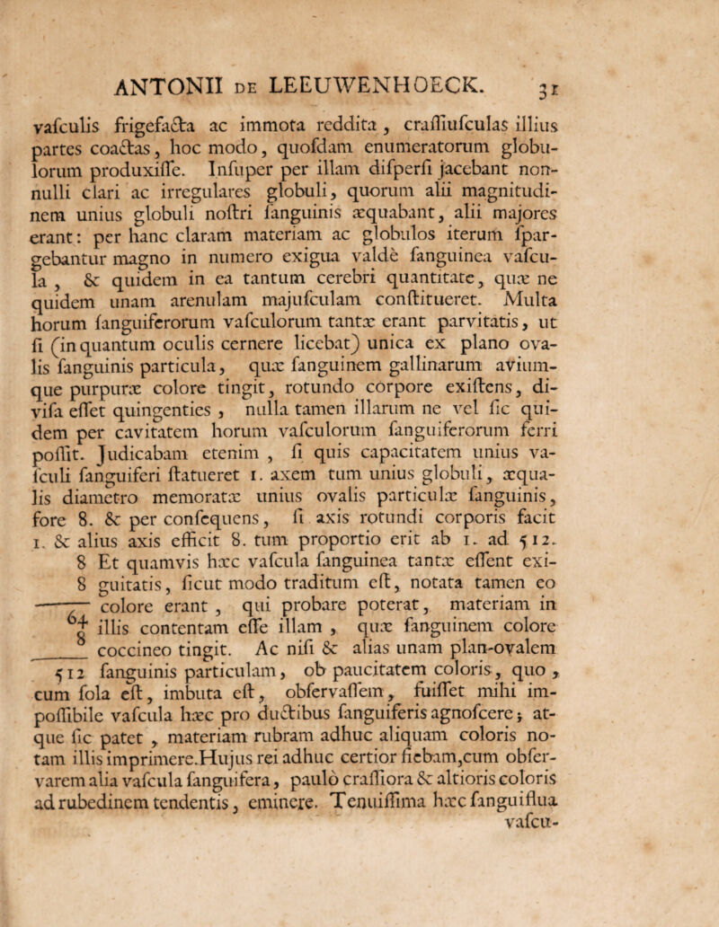 vafculis frigefacta ac immota reddita , craffiufculas illius partes coactas, hoc modo, quofdam enumeratorum globu¬ lorum produxiffie. Infuper per illam difperfi jacebant non¬ nulli clari ac irregulares globuli, quorum alii magnitudi¬ nem unius globuli noftri fanguinis aequabant, alii majores erant: per hanc claram materiam ac globulos iterum fpar- gebantur magno in numero exigua valde fanguinea vafeu- la , & quidem in ea tantum cerebri quantitate, quae ne quidem unam arenulam majufculam conftitueret. Multa horum {anguiferorum vafculorum tantae erant parvitatis, ut fi (in quantum oculis cernere licebat) unica ex plano ova¬ lis fanguinis particula, qux fanguinem gallinarum avium- que purpurae colore tingit, rotundo corpore exiftens, di- vifa effet quingenties , nulla tamen illarum ne vel fic qui¬ dem per cavitatem horum vafculorum fanguiferorum ferri poflit. Judicabam etenim , II quis capacitatem unius va- fculi fanguiferi ftatueret i. axem tum unius globuli, aequa¬ lis diametro memoratx unius ovalis particulx fanguinis, fore 8. & per confequens, fi axis rotundi corporis facit i. & alius axis efficit 8. tum proportio erit ab i. ad 512. 8 Et quamvis hxc vafcula fanguinea tantx effient exi- 8 guitatis, licut modo traditum eft, notata tamen eo -— colore erant , qui probare poterat, materiam in illis contentam effe illam , qux fanguinem colore __ coccineo tingit. Ac nifi & alias unam plan-ovalem 512 fanguinis particulam, ob paucitatem coloris, quo , cum fola eft, imbuta eft, obfervaffem, fuiffet mihi im- poffibile vafcula hxc pro ductibus fanguiferis agnofeere; at¬ que fic patet , materiam rubram adhuc aliquam coloris no¬ tam illis imprimere.Hujus rei adhuc certior fiebam,cum obfer- varem alia vafcula fanguifera, paulo craffiora & altioris coloris ad rubedinem tendentis, eminere. Tenuiffiima hxcfanguiftua