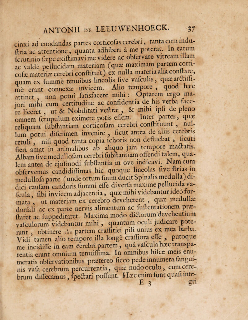 cinxi ad enodandas partes corticofas cerebri, tanta cum indu- ftria ac attentione , quanta adhiberi a me poterat. In earum fcrutinio fxpe exiftimavi me videre ac obfervare vitream illam ac valde pellucidam materiam (qux maximam partem corti- cofx materix cerebri conftituit) ex nulla materia alia contrai e^ quam ex fumme tenuibus lineolis five vafculis, qux arcti ul¬ me erant connexx invicem. Alio tempore , quod hxc attinet , non potui fatisfacere mihi : Optarem ergo ma¬ iori mihi cum certitudine ac confidentia de his verba tace¬ re liceret , ut & Nobilitati veftrx , & mihi ipli de pleno omnem fcrupulum eximere potis effem. Inter partes, qux reliquam fubftantiam corticofam cerebri confutuunt , nul¬ lum potui difcrimen invenire , ficut antea de aliis celebris retuli nili quod tanta copia ichoris non defluebat , ^cu5l fieri amat in animalibus ab aliquo jam tempore mactatis. Albam live medullofam cerebri fubftantiam offendi taiem, qua¬ lem antea de ejufmodi fubftantia in ove indicavi. Nam cum obfervemus candidiffimas hic quoque lineolas five ftrias in medullofa parte (unde ortum fuum ducit Spinalis medulia) di¬ dici caufam candoris fummi effe diverfa maxime pellucida va- fcula, fibi invicem adjacentia, qux mihi videbantur ideo for¬ mata , ut materiam ex cerebro deveherent , qux medullx dorfali ac ex parte nervis alimentum ac fuftentationem prx- ftaret ac fuppeditaret. Maxima modo dictorum devehentium vafculorum videbantur mihi , quantum oculi judicare pote¬ rant , obtinere tso partem craffitiei pili unius ex mea barba. Vidi tamen alio tempore illa longe craftiora effe , putoque me incidiffe in eam Cerebri partem , qua vafculahxc transpa- rentia erant omnium tenuiffima. In omnibus hifcc meis enu¬ meratis obfervationibus prxtereo ficco pede innumera fangui nis vafa cerebrum percurrentia, qux nudo oculo, cum cere¬ brum diffecamus, fpe&ari poffunt, Hxc enim funt quafimtc- E 3 gn