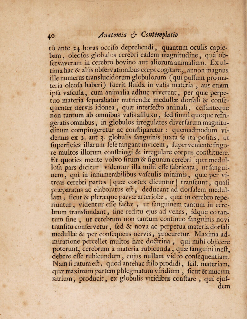 ro ante 24 horas occifo deprehendi , quantum oculis capie¬ bam, oleofos globulos cerebri eadem magnitudine, qua ob- fervaveram in cerebro bovino aut aliorum animalium. Ex ul¬ tima hac & aliis obfervationibus coepi cogitare, (annon magnus ille numerus translucidorum globulorum (qui poliunt pro ma¬ teria oleofa haberi) fuerit fluida in valis materia , aut etiam ipfa vafcula, cum animalia adhuc viverent, per quae perpe¬ tuo materia feparabatur nutriendae medullae dorfali & confe- quenter nervis idonea , quae interfefto animali, ceflanteque non tantum ab omnibus vafis affluxu, fed fimul quoque refri¬ geratis omnibus, in globulos irregulares diverfarum magnitu¬ dinum compingeretur ac conftiparetur : quemadmodum vi¬ demus ex 2. aut 3. globulis fanguinis juxta fe ita politis, ut fuperficies illarum fefe tangant invicem, fuper veniente frigo¬ re multos illorum conftringi & irregulare corpus conftituere. Et quoties mente volvo fi tum & figuram cerebri [quxmedul- lofa pars dicitur] videntur illa mihi efle fabricata, utfangui- nem, qui in innumerabilibus vafculis minimis, qux per vi¬ treas cerebri partes [qux cortex dicuntur] tranfeunt, quali praeparatus ac elaboratus elt, deducant ad dorfalem medul¬ lam i ficut&pleraqueparvxarteriolae, qnx in cerebro repe- riuntur, videntur efle fadex , ut fanguinem tantum in cere¬ brum transfundant, line reditu ejus ad venas, idque eo tan¬ tum fine , ut cerebrum non tantum continuo fanguinis novi tranfitu confervetur, fed & nova ac perpetua materia dorfali medullx & per confequens nervis , procuretur. Maxima ad¬ miratione percellet multos hxc doftrina , qui mihi objicere poterunt, cerebrum a materia rubicunda, quxfanguiniinell, debere efle rubicundum, cujus nullam video confequentiam. Nam fi ratumell, quod antehac ftilo prodidi, fcil. materiam, qux maximam partem phlegmatum viridium , ficut&r mucum narium, producit, ex globulis viridibus conflare , qui ejuf- dern