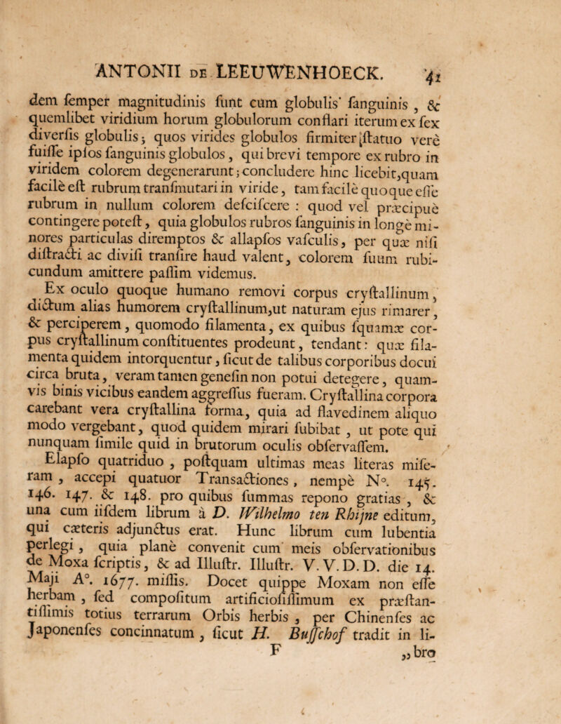 dem femper magnitudinis funt cum globulis’ fanguinis , Sc quemlibet viridium horum globulorum conflari iterum ex fex diverfis globulis $ quos virides globulos firmiter [ftatuo vere fuifle iplos fanguinis globulos , qui brevi tempore ex rubro in viridem colorem degenerarunt; concludere hinc licebit,quam facile eft rubrum tranfmutari in viride, tam facile quoque efle rubrum in nullum colorem defcifcere : quod vel prxcipue contingere poteft, quia globulos rubros fanguinis in longe mi¬ nores particulas diremptos & allapfos vafculis* per qua: nifi diftra&ri ac divifi tranlire haud valent, colorem fuum rubi¬ cundum amittere paflim videmus. Ex oculo quoque humano removi corpus cryftallinum, dictum alias humorem cryftallinum,ut naturam ejus rimarer, & perciperem, quomodo filamenta, ex quibus fquamx cor¬ pus cryftallinumconftituentes prodeunt, tendant: qux fila¬ menta quidem intorquentur, ficut de talibus corporibus docui circa bruta, veram tamen genefin non potui detegere, quam¬ vis binis vicibus eandem aggreflus fueram. Cryftallina corpora carebant vera cryftallina forma., quia ad flavedinem aliquo modo vergebant, quod quidem mirari fubibat , ut pote qui nunquam fimile quid in brutorum oculis obfervaflem. Elapfo quatriduo , poftquam ultimas meas literas mife- ram , accepi quatuor Transa£tiones, nempe N°. 145. 146. 147. 148. pro quibus fummas repono gratias , & una cum iifdem librum a D. IVilhelmo ten Rhijne editum, qui exteris adjundtus erat. Hunc librum cum lubentia perlegi, quia plane convenit cum meis obfervationibus de Moxa feriptis, &ad Illuftr. Illuftr. V.V.D.D. die 14. Maji A°. 1677. Docet quippe Moxam non efle herbam , fed compofitum artificiofillimum ex prxftan- tiflimis totius terrarum Orbis herbis , per Chinenfes ac Japonenfes concinnatum , ficut //. Bujfchof tradit in li- • 11 F „ bro