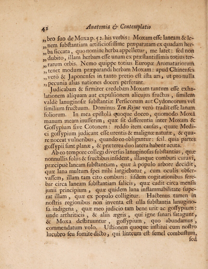 53 bro fuo de Moxa p. 5 2. his verbis: Moxam effe laneam & le¬ nem fubftantiam artificiofiiHme prxparatam ex quadam her¬ ba Hecata, quo nomine herba appelletur, me latet:: fednon 33 dubito 3 illam herbam effe unam ex prxftantiffimis totius ter- 33 rarum orbis. Nemo quippe totius Europx Aromatariorum (>?teriet modum praeparandi herbam Moxam: apudChinenfes ,7vero & Japonenfes in tanto pretio eft ifta ars, ut pro nulla 33 pecunia alias nationes doceri perferant. judicabam & firmiter credebam Moxam tantum effe exha¬ lationem aliquam aut expulfionem alicujus fruftus , fimilent valde lanuginofx fubftantix Perficorum aut Cydoneorum vel iimilium fructuum. Dominus Ten Rijne vero tradit effe lanam foliorum. In mea epiftola quoque doceo, quomodo Moxa manum meam inufferim * qux fit differentia inter Moxam & GofTypium five Cotonem: reddo item caufas, quare Medi¬ ci goffypium judicant effe urentis & malignx naturx, Aequa¬ re noceat vulneribus, quando eo obligantur: fdl. quia partes goffypii funt planx, prxterea duo latera habent acuta. Ab eo tempore collegi diverfas lanuginofas fubftantias, qux nonnullis foliis & frudibus infident, illasque comburi curavi, prxeipue laneam fubftantiam, qux a populo arbore decidit , qux lana multum fpei mihi largiebatur , cum oculis obfer- vaffem, illam tam cito comburi: iifdem cogitationibus fere¬ bar circa laneam fubftantiam falicis, qux cadit circa menfis junii principium , qux quidem lana inflammabilitate fupe- rat illam , qux ex populo colligitur. Haftenus tamen in noftris regionibus non inventa, eft ulla fubftantia lanugino- fa indigena , qux meo judicio tam bene urit ac goffypium: unde arthriticis , & aliis xgris , qui igne fanari fatagunt, & Moxa deftituuntur , goffypium, quo abundamus, commendatum volo. Uftionem quoque inftitui cum noftro lucubro feu fomite dido, qui linteum eft femel combuftum,