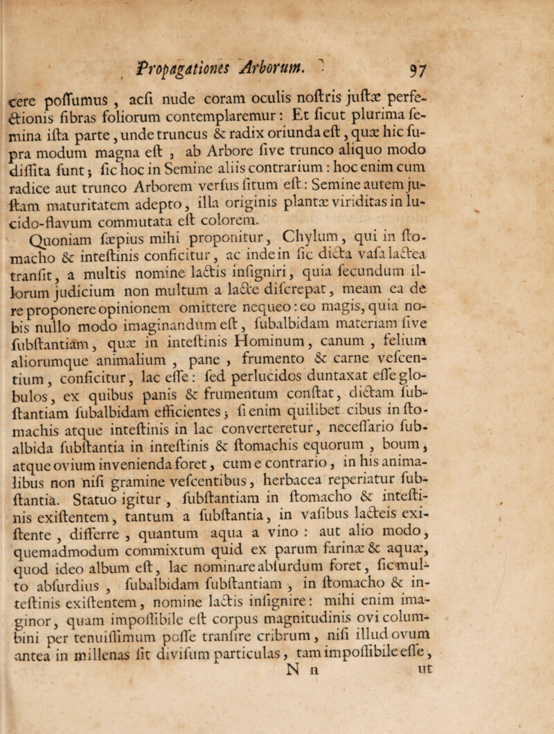 cere poflumus , acfi nude coram oculis noftris juftx perfe¬ ctionis fibras foliorum contemplaremur: Et ficut plurima fe¬ mina ifta parte, unde truncus & radix oriunda eft, qua: hic fu- pra modum magna eft , ab Arbore five trunco aliquo modo diflita funt •, fic hoc in Semine aliis contrarium: hoc enim cum radice aut trunco Arborem verfus fitum eft : Semine autem ju- ftam maturitatem adepto, illa originis planta: viriditas in lu¬ cido-flavum commutata eft colorem. ' Quoniam fxpius mihi proponitur, Chylum, qui in fto- macho & inteftinis conficitur, ac indein fic dicta vafala&ea tranfit, a multis nomine la&is infigniri, quia fecundum il¬ lorum judicium non multum a lafire difcrepat, meam ea de re proponere opinionem omittere nequeo: eo magis, quia no¬ bis*^ nullo modo imaginandum eft, fubalbidam materiam five fubftantiam, qux in inteftinis Hominum, canum , felium aliorumque animalium , pane , frumento & carne vefcen- tium, conficitur, lac effe: fed perlucidos duntaxat effe glo¬ bulos, ex quibus panis & frumentum conftat, dictam fub¬ ftantiam fubalbidam efficientes j fi enim quilibet cibus in fto- machis atque inteftinis in lac converteretur, necefiario fub- albida fubftantia in inteftinis & ftomachis equorum , boum, atque ovium invenienda foret, cum e contrario, in his anima¬ libus non nifi gramine vefcentibus, herbacea reperiatur fub¬ ftantia. Statuo igitur , fubftantiam in ftomacho & intefti¬ nis exiftentem, tantum a fubftantia, in vafibus lacteis exi- ftente , differre , quantum aqua a vino : aut alio modo, quemadmodum commixtum quid ex parum farinx & aqux, quod ideo album eft, lac nominareabturdum foret, ficmul- to abfurdius , fubalbidam fubftantiam , in ftomacho & in¬ teftinis exiftentem, nomine ladtis infignire: mihi enim ima¬ ginor, quam impoflibile eft corpus magnitudinis ovi colum¬ bini per tenuiflimum pcfle tranllre cribrum, nifi illud ovum antea in millenas fit divifum particulas, tam impoflibile efte, N n ut