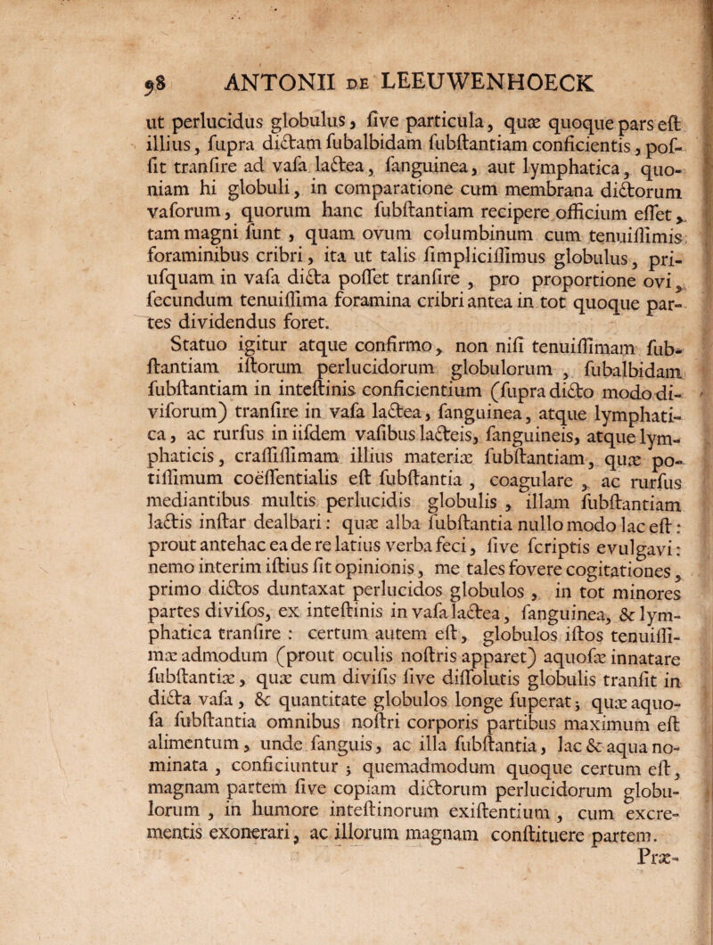ut perlucidus globulus, fi ve particula, quse quoque pars eft illius, fupra dictam fubalbidam fiibftantiamconficientis,pof- fit tranfire ad vafa la£tea, fanguinea, aut lymphatica, quo¬ niam hi globuli, in comparatione cum membrana diftorum vaforum, quorum hanc fubftantiam recipere officium eflet». tam magni funt, quam ovum columbinum cum tenuiffimis foraminibus cribri, ita ut talis fimpliciffimus globulus, pri- ufquam in vafa dicta poftet tranfire , pro proportione ovi, fecundum tenuiffima foramina cribri antea in tot quoque par¬ tes dividendus foret. Statuo igitur atque confirmo, non nili tenuiffimam fub¬ ftantiam iftorum perlucidorum globulorum , fubalbidam fubftantiam in inteftinis conficientium (fupra dicto modo di- viforum) tranfire in vafa la£tea, fanguinea, atque lymphati¬ ca , ac rurfus in iifdem vafibus lacteis, fanguineis, atque lym¬ phaticis , cralfiffimam illius materia; fubftantiam, qua: po- tillimum coefientialis eft fubftantia , coagulare , ac rurfus mediantibus multis perlucidis globulis , illam fubftantiam lactis inftar dealbari: qua: alba fubftantia nullo modo lac eft- : prout antehac ea de re latius verba feci, five fcriptis evulgavi : nemo interim iftius fit opinionis, me tales fovere cogitationes, primo dictos duntaxat perlucidos globulos , in tot minores partes divifos, ex inteftinis in vafa lactea, fanguinea, & lym¬ phatica tranfire : certum autem eft, globulos iftos tenuifti- mte admodum (prout oculis noftris apparet) aquofte innatare fubftantia:, quae cum divifis five diflblutis globulis tranfit in dicta vafa , & quantitate globulos longe fuperat; quteaquo- fa fubftantia omnibus noftri corporis partibus maximum eft alimentum, unde fanguis, ac illa fubftantia, lac & aqua no¬ minata , conficiuntur ; quemadmodum quoque certum eft, magnam partem five copiam dictorum perlucidorum globu¬ lorum , in humore inteftinorum exiftentium , cum excre¬ mentis exonerari, ac illorum magnam conftituere partem. Prx-