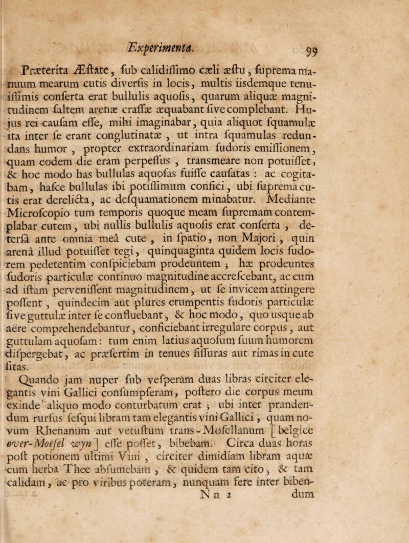 Prxterita iEftate, fub calidiflimo creli asftu5 fuprema ma¬ nuum mearum cutis diverfis in locis, multis iisdemque tenu- ifllmis conferta erat bullulis aquofis, quarum aliquas magni¬ tudinem faltem arefias craffx aequabant live complebant. Hu¬ jus rei caufam effe, mihi imaginabar> quia aliquot fquamulx ita inter fe erant conglutinatae , ut intra fquamulas redun¬ dans humor 5 propter extraordinariam fudoris emiffionem , quam eodem die eram perpeffus , transmeare non potuiffet, hoc modo has bullulas aquofas fuifle caufatas : ac cogita¬ bam, hafce bullulas ibi potiflimum confici 5 ubi fuprema cu¬ tis erat derelicta, ac defquamationem minabatur. Mediante Microfcopio tum temporis quoque meam fupremam contem¬ plabar cutem , ubi nullis bullulis aquofis erat conferta , de- terfa ante omnia mea cute , in fpatio, non Majori , quin arena illud potuiffet tegi, quinquaginta quidem locis fudo- rem pedetentim confpiciebam prodeuntem 5 hx prodeuntes fudoris particulas continuo magnitudineaccrefcebant, aecum ad illam perveniflent magnitudinem , ut fe invicem attingere poffent 5 quindecim aut plures erumpentis fudoris particulx fi ve guttulas inter fe confluebant , & hoc modo, quo usque ab aere comprehendebantur, conficiebant irregulare corpus, aut guttulam aquofam: tum enim latius aquofum fuum humorem difpergebat, ac prxfertim in tenues fiffuras aut rimas in cute fitas. Quando jam nuper fub vefperam duas libras circiter ele¬ gantis vini Gallici confumpferam, poftero die corpus meum exinde' aliquo modo conturbatum erat > ubi inter pranden¬ dum rurfus fefqui libram tam elegantis vini Gallici, quam no¬ vum Rhenanum aut vetuftum trans - Mofellanum [belgice o*ver-MoeJel wyn\ effe pollet, bibebam. Circa duas horas poli potionem ultimi Vini , circiter dimidiam libram aquas cum herba Thee abfumebam , Sc quidem tam cito y & tam calidam, ac pro viribus poteram, nunquam fere inter biben- Nn 2 dum