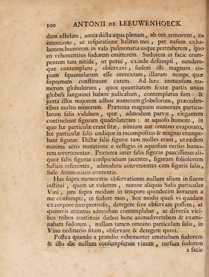 dum ollulam, antea difta aqua plenam > ab ore removens, ea intentione , ut refpiratione halitus mei , per nafum exha¬ lantem humorem in vafa pulmonaria usque pertraherem , quo eo vehementius fudorem emitterem. Sudorem in facie erum¬ pentem tam nitide, ut potui , exinde defumpfi , eundem- que contemplans , obfervavi , fudori ifti magnam co¬ piam fquamularum efTe immixtam, illarum nempe quse fupremam conftituunt cutem. Ad hxc immenfum nu¬ merum globulorum , quos quantitatem fextx partis unius globuli fanguinei habere judicabam, contemplatus funv: &: juxta illos majorem adhuc numerum globulorum, praeceden¬ tibus multo minorum. Praeterea magnum numerum particu¬ larum falis videbam , quae , admodum parvae , elegantem continebant figuram quadrilateram : at aquofo humore , in quo hae particula erant fitae, nimium aut omnino evaporato, hae particulae falis undique in incompofitas& magnas erumpe¬ bant figuras. Diftae falis figurae tam molles erant, ut eaedem minima aeris mutatione e veftigio in aquofum rurfu-s humo¬ rem reverterentur. Praeterea inter falis figuras pauciffimas ali¬ quot falis figuras confpiciebam jacentes, figuram foliolorum Salicis referentes, admodum convenientes cum figuris falis % Sale Ammoniaco contentis. Has fupra memoratas obfervationes nullum alium in finem inftitui , quam ut viderem , numne aliquas Salis particulas Vini , jam fupra modum in tempore quindecim horarum a me confumpti, in fudore meo, hoc modo quafi vi quadam ex corpore meo protrufo, detegere five obfervare poflem > at quamvis attentus admodum contemplabar , ac diverfis vici¬ bus tribus continuis diebus hunc animadvertebam & exami¬ nabam fudorem , nullam tamen omnino particulam falis, in Vino ordinario fi tam, obfervare & detegere quivi. Poftea quando a prandio vehementer emittebam fudorem & ifto die nullum confumpferam vinum , rurfiim fudorem ..• r '  . a facie