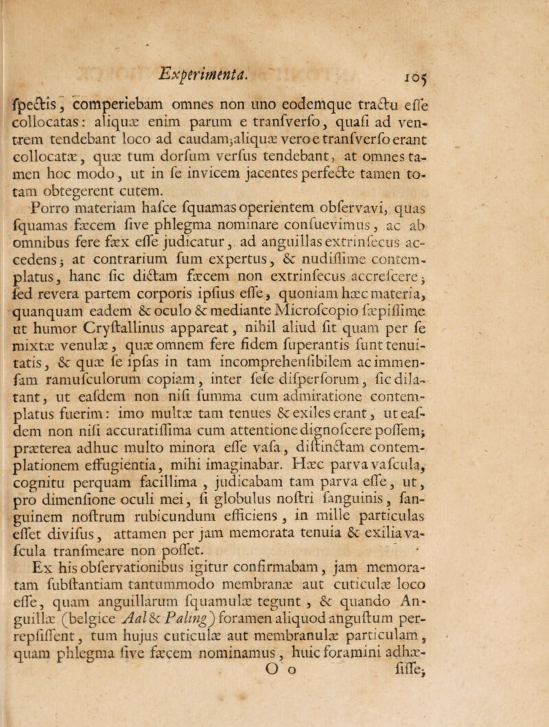 fpeftis, comperiebam omnes non uno eodemque tra£tu efle collocatas: aliqux enim parum e tranfverfo, quafi ad ven¬ trem tendebant loco ad caudam3aliqux vero e tranfverfo erant collocatae, qua: tum dorfum verfus tendebant, at omnes ta¬ men hoc modo , ut in fe invicem jacentes perfe£te tamen to¬ tam obtegerent cutem. Porro materiam hafce fquamas operientem obfervavi, quas fquamas fecem live phlegma nominare confuevimus, ac ab omnibus fere fex elfe judicatur, ad anguillasextnnfecus ac¬ cedens 3 at contrarium fum expertus, & nudiffime contem¬ platus, hanc fic diftam fecem non extrinfecus accrefcere* fed revera partem corporis ipfius efle, quoniam haec materia, quanquam eadem & oculo & mediante Microfcopio fepiflinae ut humor Cryftallinus appareat, nihil aliud fit quam per fe mixtae venulx, quae omnem fere fidem fuperantis funt tenui¬ tatis, & quae fe ipfas in tam incomprehen fi bilem acimmen- fam ramufculorum copiam, inter fefe difperforum, fic dila¬ tant , ut eafdem non nili fumma cum admiratione contem¬ platus fuerim: imo multae tam tenues & exiles erant, ut eaf¬ dem non nili accuratiflima cum attentione dignofcere poflem* prxterea adhuc multo minora efle vafa, diftinctam contem¬ plationem effugientia, mihi imaginabar. Haec parva vafcula, cognitu perquam facillima , judicabam tam parva efle, ut, pro dimenfione oculi mei, fi globulus noftri fanguinis, fan- guinem noftrum rubicundum efficiens , in mille particulas eflet divifus, attamen per jam memorata tenuia & exilia va¬ fcula tranfmeare non pollet. Ex hisobfervationibus igitur confirmabam, jam memora¬ tam fubftantiam tantummodo membranx aut cuticulae loco efle, quam anguillarum fquamulx tegunt , & quando An- guillx (belgice Aal&c Palmg) foramen aliquod anguftum per- repfiflent, tum hujus cuticulx aut membranulx particulam, quam phlegma five fecem nominamus, huic foramini adhx- Oo fiffei