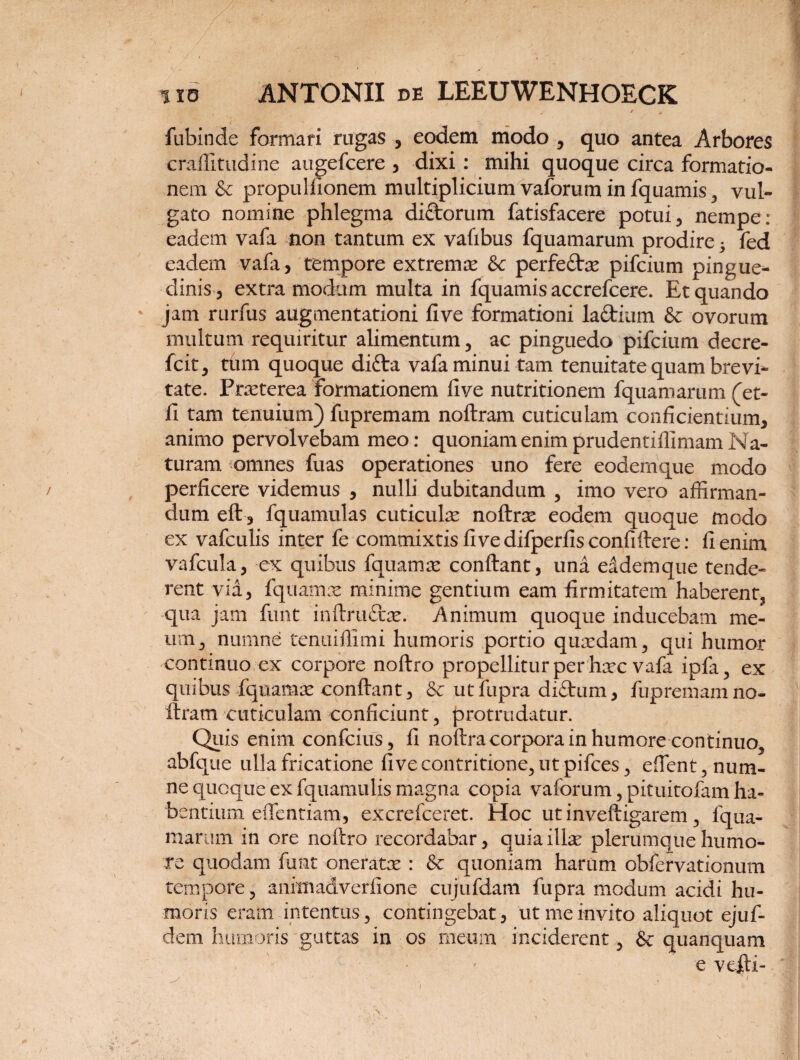 / „ fubinde formari rugas , eodem modo , quo antea Arbores craffitudine augefcere , dixi : mihi quoque circa formatio¬ nem & propulfionem multiplicium vaforum in fquamis, vul¬ gato nornine phlegma di£torum fatisfacere potui, nempe: eadem vafa non tantum ex vafibus fquamarum prodire 3 fed eadem vafa, tempore extremas &c perfe£be pifcium pingue¬ dinis, extra modum multa in fquamis accrefcere. Et quando jam rurfus augmentationi five formationi la&ium & ovorum multum requiritur alimentum, ac pinguedo pifcium decre- fcit, ttim quoque difra vafa minui tam tenuitate quam brevi* tate. Prasterea formationem five nutritionem fquamarum (et- fi tam tenuium) fupremam noftram cuticulam conficientium, animo pervolvebam meo: quoniam enim prudentiflimam Na¬ turam omnes fuas operationes uno fere eodemque modo perficere videmus , nulli dubitandum , imo vero affirman¬ dum eft, fquamulas cuticulae noftrse eodem quoque modo ex vafculis inter fe commixtis five difperfisconfiftere: fi enim vafcula, ex quibus fquamte confiant, una eodemque tende¬ rent via, fquamas minime gentium eam firmitatem haberent, qua jam funt inftruflrte. Animum quoque inducebam me- um, numne tenuifiimi humoris portio quaedam, qui humor continuo ex corpore noftro propellitur per haec vafa ipfa, ex quibus fquamae confiant, & utfupra diftum, fupremamno- ftram cuticulam conficiunt, protrudatur. Quis enim confcius, fi noftracorpora in humore continuo^ abfque ulla fricatione five contritione, ut pifces, efient, num¬ ne quoque ex fquamulis magna copia vaforum, pituitofam ha¬ bentium eifentiam, excrefceret. Hoc ut inveftigarem, fqua- marum in ore noftro recordabar, quia illae plerumque humo¬ re quodam funt oneratae : & quoniam harum obfervationum tempore , anittiadverfione cujufdam fupra modum acidi hu¬ moris eram intentus, contingebat, ut me invito aliquot ejuf- dem humoris guttas in os meum inciderent, quanquam e vefii-